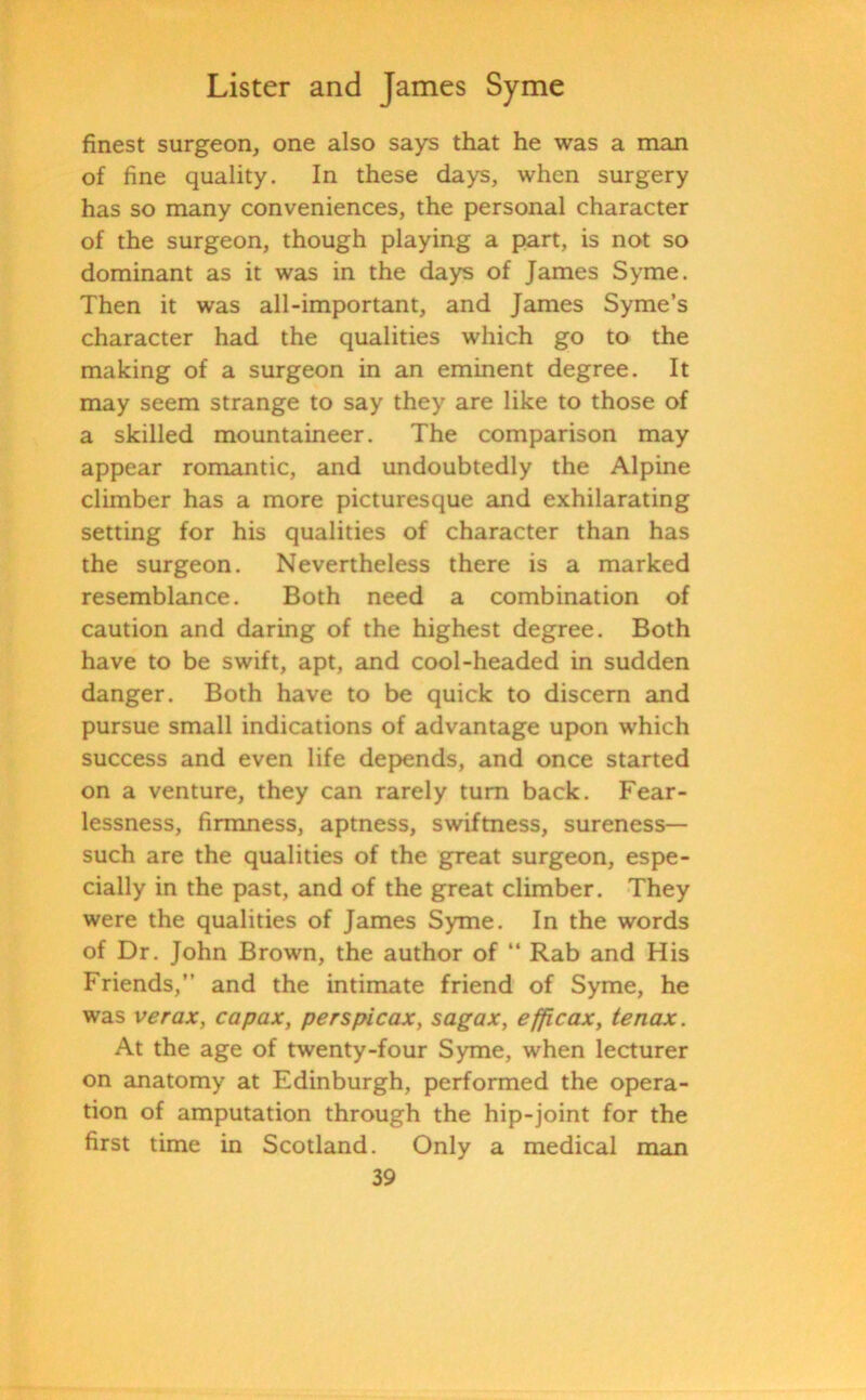 finest surgeon, one also says that he was a man of fine quality. In these days, when surgery has so many conveniences, the personal character of the surgeon, though playing a part, is not so dominant as it was in the days of James Syme. Then it was all-important, and James Syme’s character had the qualities which go to the making of a surgeon in an eminent degree. It may seem strange to say they are like to those of a skilled mountaineer. The comparison may appear romantic, and undoubtedly the Alpine climber has a more picturesque and exhilarating setting for his qualities of character than has the surgeon. Nevertheless there is a marked resemblance. Both need a combination of caution and daring of the highest degree. Both have to be swift, apt, and cool-headed in sudden danger. Both have to be quick to discern and pursue small indications of advantage upon which success and even life depends, and once started on a venture, they can rarely turn back. Fear- lessness, firmness, aptness, swiftness, sureness— such are the qualities of the great surgeon, espe- cially in the past, and of the great climber. They were the qualities of James Syme. In the words of Dr. John Brown, the author of “ Rab and His Friends,” and the intimate friend of Syme, he was verax, capax, perspicax, sagax, efficax, tenax. At the age of twenty-four Syme, when lecturer on anatomy at Edinburgh, performed the opera- tion of amputation through the hip-joint for the first time in Scotland. Only a medical man