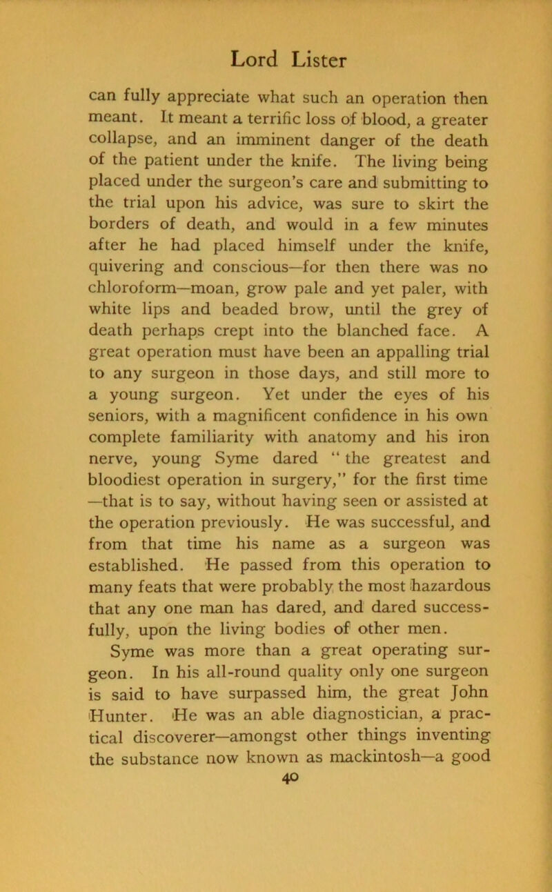 can fully appreciate what such an operation then meant. It meant a terrific loss of blood, a greater collapse, and an imminent danger of the death of the patient under the knife. The living being placed under the surgeon’s care and submitting to the trial upon his advice, was sure to skirt the borders of death, and would in a few minutes after he had placed himself under the knife, quivering and conscious—for then there was no chloroform—moan, grow pale and yet paler, with white lips and beaded brow, until the grey of death perhaps crept into the blanched face. A great operation must have been an appalling trial to any surgeon in those days, and still more to a young surgeon. Yet under the eyes of his seniors, with a magnificent confidence in his own complete familiarity with anatomy and his iron nerve, young Syme dared “ the greatest and bloodiest operation in surgery,” for the first time —that is to say, without having seen or assisted at the operation previously. He was successful, and from that time his name as a surgeon was established. He passed from this operation to many feats that were probably the most hazardous that any one man has dared, and dared success- fully, upon the living bodies of other men. Syme was more than a great operating sur- geon. In his all-round quality only one surgeon is said to have surpassed him, the great John Hunter. He was an able diagnostician, a prac- tical discoverer—amongst other things inventing the substance now known as mackintosh—a good