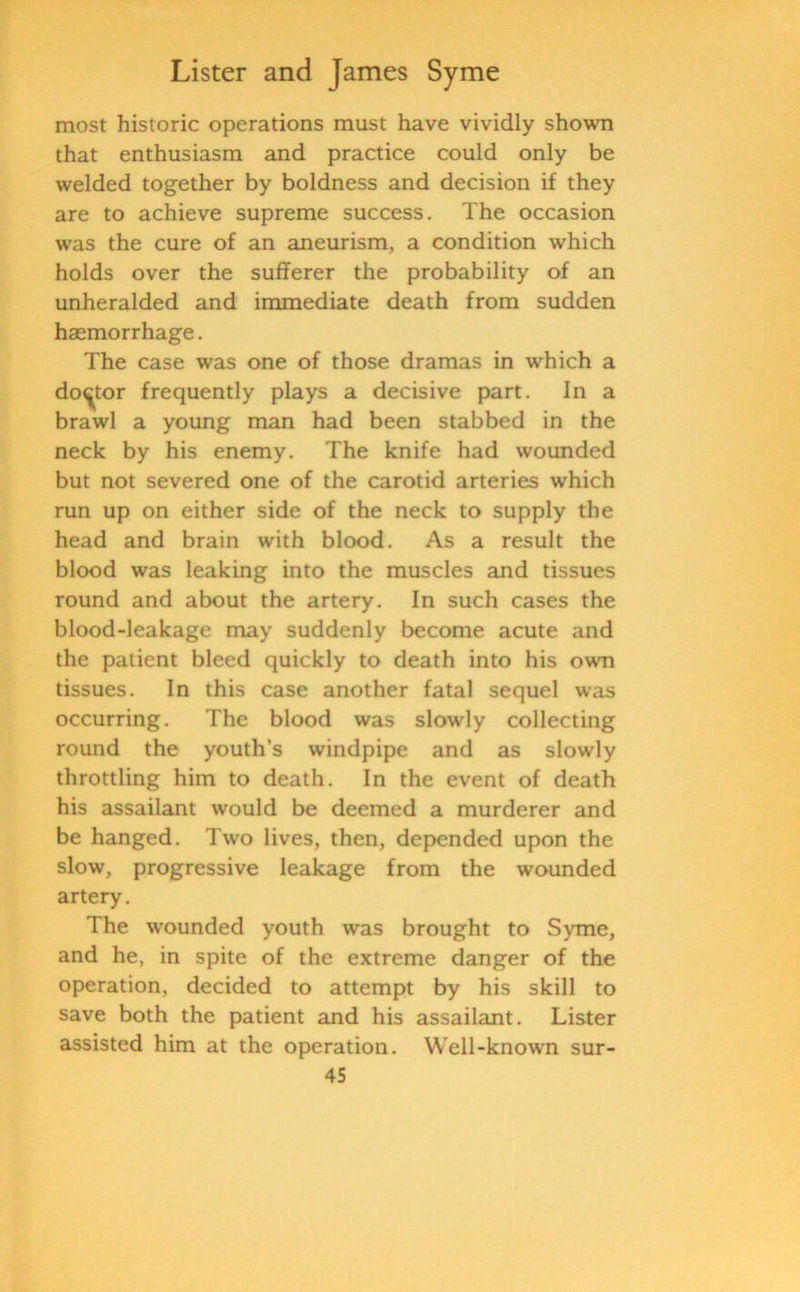 most historic operations must have vividly shown that enthusiasm and practice could only be welded together by boldness and decision if they are to achieve supreme success. The occasion was the cure of an aneurism, a condition which holds over the sufferer the probability of an unheralded and immediate death from sudden haemorrhage. The case was one of those dramas in which a doctor frequently plays a decisive part. In a brawl a young man had been stabbed in the neck by his enemy. The knife had wounded but not severed one of the carotid arteries which run up on either side of the neck to supply the head and brain with blood. As a result the blood was leaking into the muscles and tissues round and about the artery. In such cases the blood-leakage may suddenly become acute and the patient bleed quickly to death into his own tissues. In this case another fatal sequel was occurring. The blood was slowly collecting round the youth’s windpipe and as slowly throttling him to death. In the event of death his assailant would be deemed a murderer and be hanged. Two lives, then, depended upon the slow, progressive leakage from the wounded artery. The wounded youth was brought to Syme, and he, in spite of the extreme danger of the operation, decided to attempt by his skill to save both the patient and his assailant. Lister assisted him at the operation. Well-known sur-