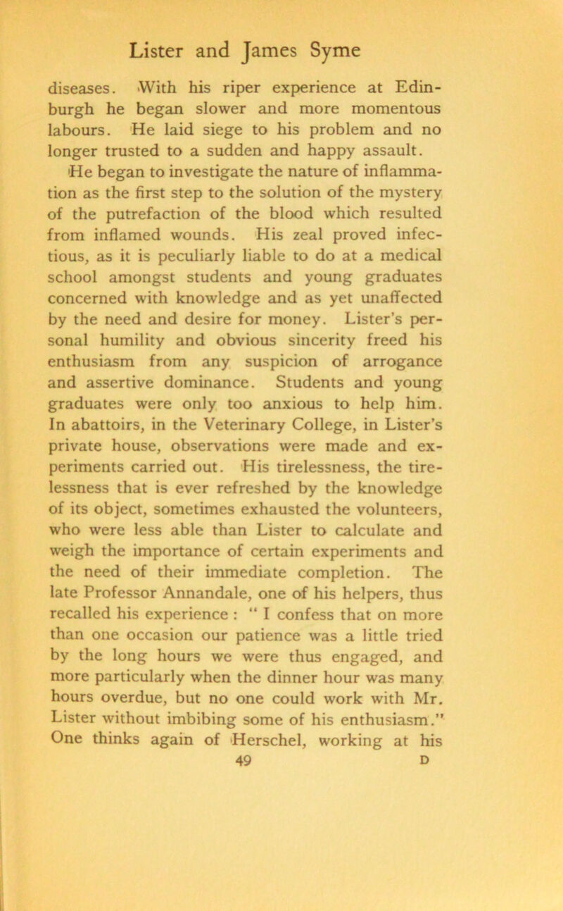 diseases. With his riper experience at Edin- burgh he began slower and more momentous labours. He laid siege to his problem and no longer trusted to a sudden and happy assault. 'He began to investigate the nature of inflamma- tion as the first step to the solution of the mystery of the putrefaction of the blood which resulted from inflamed wounds. His zeal proved infec- tious, as it is peculiarly liable to do at a medical school amongst students and young graduates concerned with knowledge and as yet unaffected by the need and desire for money. Lister’s per- sonal humility and obvious sincerity freed his enthusiasm from any suspicion of arrogance and assertive dominance. Students and young graduates were only too anxious to help him. In abattoirs, in the Veterinary College, in Lister’s private house, observations were made and ex- periments carried out. His tirelessness, the tire- lessness that is ever refreshed by the knowledge of its object, sometimes exhausted the volunteers, who were less able than Lister to calculate and weigh the importance of certain experiments and the need of their immediate completion. The late Professor Annandale, one of his helpers, thus recalled his experience : “ I confess that on more than one occasion our patience was a little tried by the long hours we were thus engaged, and more particularly when the dinner hour was many hours overdue, but no one could work with Mr. Lister without imbibing some of his enthusiasm.” One thinks again of Herschel, working at his