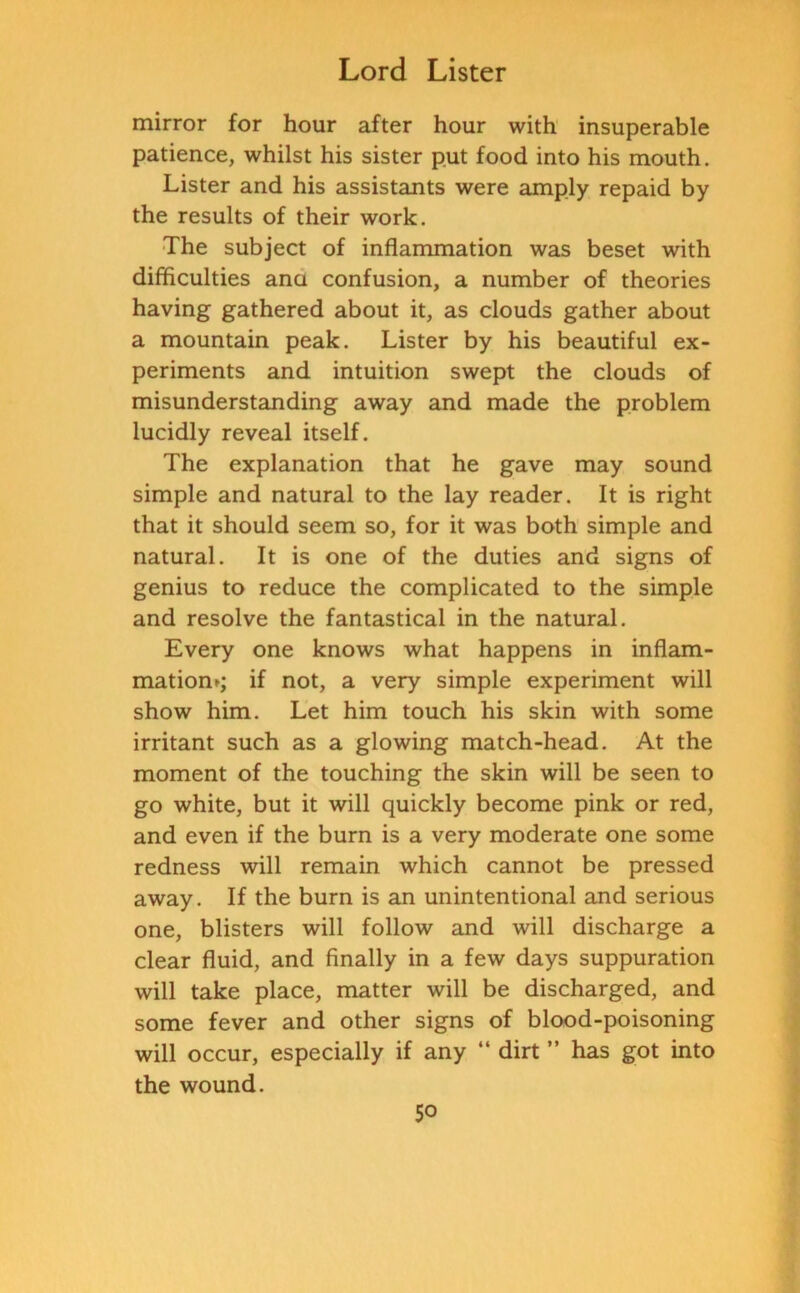 mirror for hour after hour with insuperable patience, whilst his sister put food into his mouth. Lister and his assistants were amply repaid by the results of their work. The subject of inflammation was beset with difficulties ana confusion, a number of theories having gathered about it, as clouds gather about a mountain peak. Lister by his beautiful ex- periments and intuition swept the clouds of misunderstanding away and made the problem lucidly reveal itself. The explanation that he gave may sound simple and natural to the lay reader. It is right that it should seem so, for it was both simple and natural. It is one of the duties and signs of genius to reduce the complicated to the simple and resolve the fantastical in the natural. Every one knows what happens in inflam- matiom; if not, a very simple experiment will show him. Let him touch his skin with some irritant such as a glowing match-head. At the moment of the touching the skin will be seen to go white, but it will quickly become pink or red, and even if the burn is a very moderate one some redness will remain which cannot be pressed away. If the burn is an unintentional and serious one, blisters will follow and will discharge a clear fluid, and finally in a few days suppuration will take place, matter will be discharged, and some fever and other signs of blood-poisoning will occur, especially if any “ dirt ” has got into the wound.