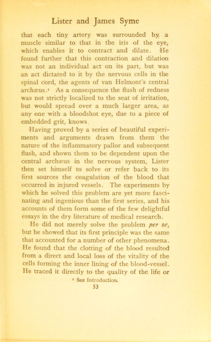 that each tiny artery was surrounded by a muscle similar to that in the iris of the eye, which enables it to contract and dilate. He found further that this contraction and dilation was not an individual act on its part, but was an act dictated to it by the nervous cells in the spinal cord, the agents of van Helmont’s central archaeus.1 As a consequence the flush of redness was not strictly localized to the seat of irritation, but would spread over a much larger area, as any one with a bloodshot eye, due to a piece of embedded grit, knows Having proved by a series of beautiful experi- ments and arguments drawn from them the nature of the inflammatory pallor and subsequent flush, and shown them to be dependent upon the central archaeus in the nervous system, Lister then set himself to solve or refer back to its first sources the coagulation of the blood that occurred in injured vessels. The experiments by which he solved this problem are yet more fasci- nating and ingenious than the first series, and his accounts of them form some of the few delightful essays in the dry literature of medical research. He did not merely solve the problem per se, but he showed that its first principle was the same that accounted for a number of other phenomena. He found that the clotting of the blood resulted from a direct and local loss of the vitality of the cells forming the inner lining of the blood-vessel. He traced it directly to the quality of the life or 1 See Introduction. S3