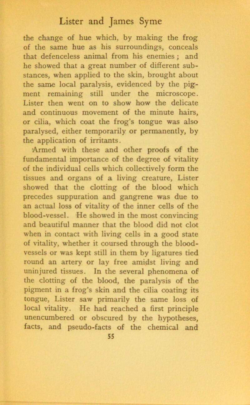 the change of hue which, by making the frog of the same hue as his surroundings, conceals that defenceless animal from his enemies ; and he showed that a great number of different sub- stances, when applied to the skin, brought about the same local paralysis, evidenced by the pig- ment remaining still under the microscope. Lister then went on to show how the delicate and continuous movement of the minute hairs, or cilia, which coat the frog’s tongue was also paralysed, either temporarily or permanently, by the application of irritants. Armed with these and other proofs of the fundamental importance of the degree of vitality of the individual cells which collectively form the tissues and organs of a living creature, Lister showed that the clotting of the blood which precedes suppuration and gangrene was due to an actual loss of vitality of the inner cells of the blood-vessel. He showed in the most convincing and beautiful manner that the blood did not clot when in contact with living cells in a good state of vitality, whether it coursed through the blood- vessels or was kept still in them by ligatures tied round an artery or lay free amidst living and uninjured tissues. In the several phenomena of the clotting of the blood, the paralysis of the pigment in a frog’s skin and the cilia coating its tongue, Lister saw primarily the same loss of local vitality. He had reached a first principle unencumbered or obscured by the hypotheses, facts, and pseudo-facts of the chemical and