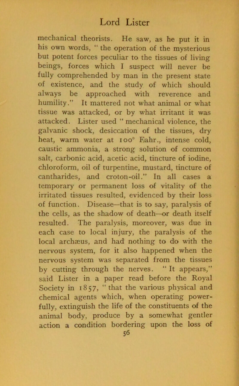 mechanical theorists. He saw, as he put it in his own words, “ the operation of the mysterious but potent forces peculiar to the tissues of living beings, forces which I suspect will never be fully comprehended by man in the present state of existence, and the study of which should always be approached with reverence and humility.” It mattered not what animal or what tissue was attacked, or by what irritant it was attacked. Lister used “ mechanical violence, the galvanic shock, desiccation of the tissues, dry heat, warm water at ioo° Eahr., intense cold, caustic ammonia, a strong solution of common salt, carbonic acid, acetic acid, tincture of iodine, chloroform, oil of turpentine, mustard, tincture of cantharides, and croton-oil.” In all cases a temporary or permanent loss of vitality of the irritated tissues resulted, evidenced by their loss of function. Disease—that is to say, paralysis of the cells, as the shadow of death—or death itself resulted. The paralysis, moreover, was due in each case to local injury, the paralysis of the local archaeus, and had nothing to do with the nervous system, for it also happened when the nervous system was separated from the tissues by cutting through the nerves. “ It appears,” said Lister in a paper read before the Royal Society in 1857, “ that the various physical and chemical agents which, when operating power- fully, extinguish the life of the constituents of the animal body, produce by a somewhat gentler action a condition bordering upon the loss of