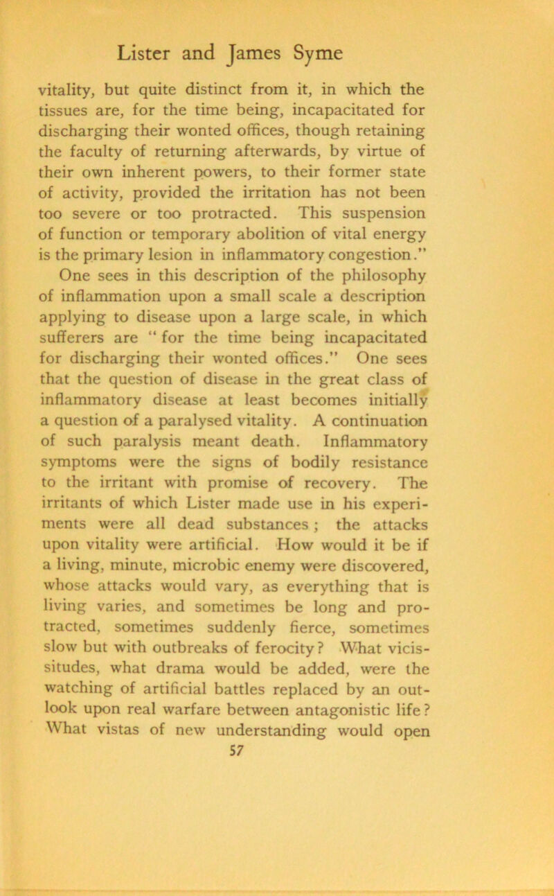 vitality, but quite distinct from it, in which the tissues are, for the time being, incapacitated for discharging their wonted offices, though retaining the faculty of returning afterwards, by virtue of their own inherent powers, to their former state of activity, provided the irritation has not been too severe or too protracted. This suspension of function or temporary abolition of vital energy is the primary lesion in inflammatory congestion.” One sees in this description of the philosophy of inflammation upon a small scale a description applying to disease upon a large scale, in which sufferers are “ for the time being incapacitated for discharging their wonted offices.” One sees that the question of disease in the great class of inflammatory disease at least becomes initially a question of a paralysed vitality. A continuation of such paralysis meant death. Inflammatory symptoms were the signs of bodily resistance to the irritant with promise of recovery. The irritants of which Lister made use in his experi- ments were all dead substances; the attacks upon vitality were artificial. How would it be if a living, minute, microbic enemy were discovered, whose attacks would vary, as everything that is living varies, and sometimes be long and pro- tracted, sometimes suddenly fierce, sometimes slow but with outbreaks of ferocity ? What vicis- situdes, what drama would be added, were the watching of artificial battles replaced by an out- look upon real warfare between antagonistic life ? What vistas of new understanding would open
