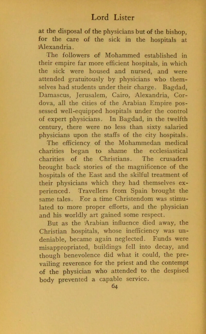 at the disposal of the physicians but of the bishop, for the care of the sick in the hospitals at 'Alexandria. The followers of Mohammed established in their empire far more efficient hospitals, in which the sick were housed and nursed, and were attended gratuitously by physicians who them- selves had students under their charge. Bagdad, Damascus, Jerusalem, Cairo, Alexandria, Cor- dova, all the cities of the Arabian Empire pos- sessed well-equipped hospitals under the control of expert physicians. In Bagdad, in the twelfth century, there were no less than sixty salaried physicians upon the staffs of the city hospitals. The efficiency of the Mohammedan medical charities began to shame the ecclesiastical charities of the Christians. The crusaders brought back stories of the magnificence of the hospitals of the East and the skilful treatment of their physicians which they had themselves ex- perienced. Travellers from Spain brought the same tales. For a time Christendom was stimu- lated to more proper efforts, and the physician and his worldly art gained some respect. But as the Arabian influence died away, the Christian hospitals, whose inefficiency was un- deniable, became again neglected. Funds were misappropriated, buildings fell into decay, and though benevolence did what it could, the pre- vailing reverence for the priest and the contempt of the physician who attended to the despised body prevented a capable service.