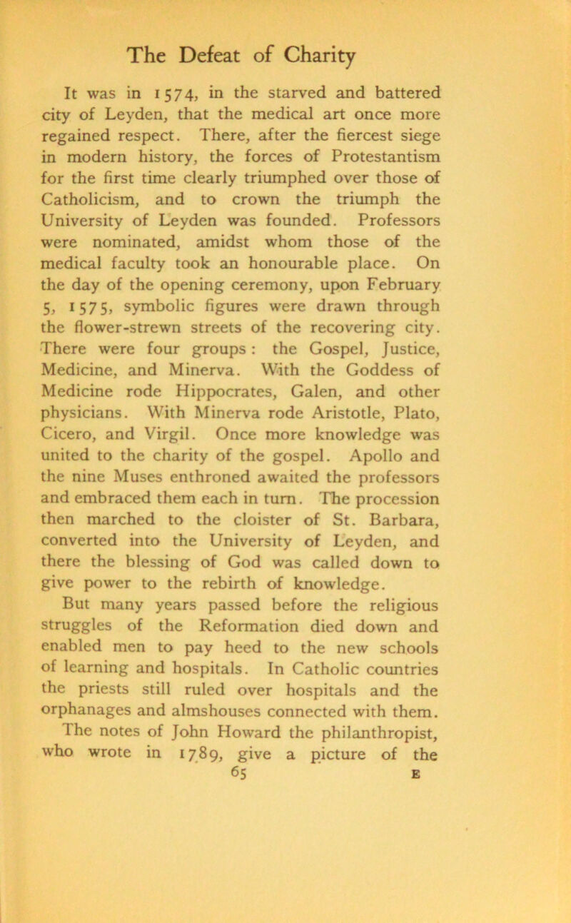 It was in 1574, in the starved and battered city of Leyden, that the medical art once more regained respect. There, after the fiercest siege in modern history, the forces of Protestantism for the first time clearly triumphed over those of Catholicism, and to crown the triumph the University of Leyden was founded. Professors were nominated, amidst whom those of the medical faculty took an honourable place. On the day of the opening ceremony, upon February 5, 1575, symbolic figures were drawn through the flower-strewn streets of the recovering city. There were four groups: the Gospel, Justice, Medicine, and Minerva. With the Goddess of Medicine rode Hippocrates, Galen, and other physicians. With Minerva rode Aristotle, Plato, Cicero, and Virgil. Once more knowledge was united to the charity of the gospel. Apollo and the nine Muses enthroned awaited the professors and embraced them each in turn. The procession then marched to the cloister of St. Barbara, converted into the University of Leyden, and there the blessing of God was called down to give power to the rebirth of knowledge. But many years passed before the religious struggles of the Reformation died down and enabled men to pay heed to the new schools of learning and hospitals. In Catholic countries the priests still ruled over hospitals and the orphanages and almshouses connected with them. The notes of John Howard the philanthropist, who wrote in 1789, give a picture of the