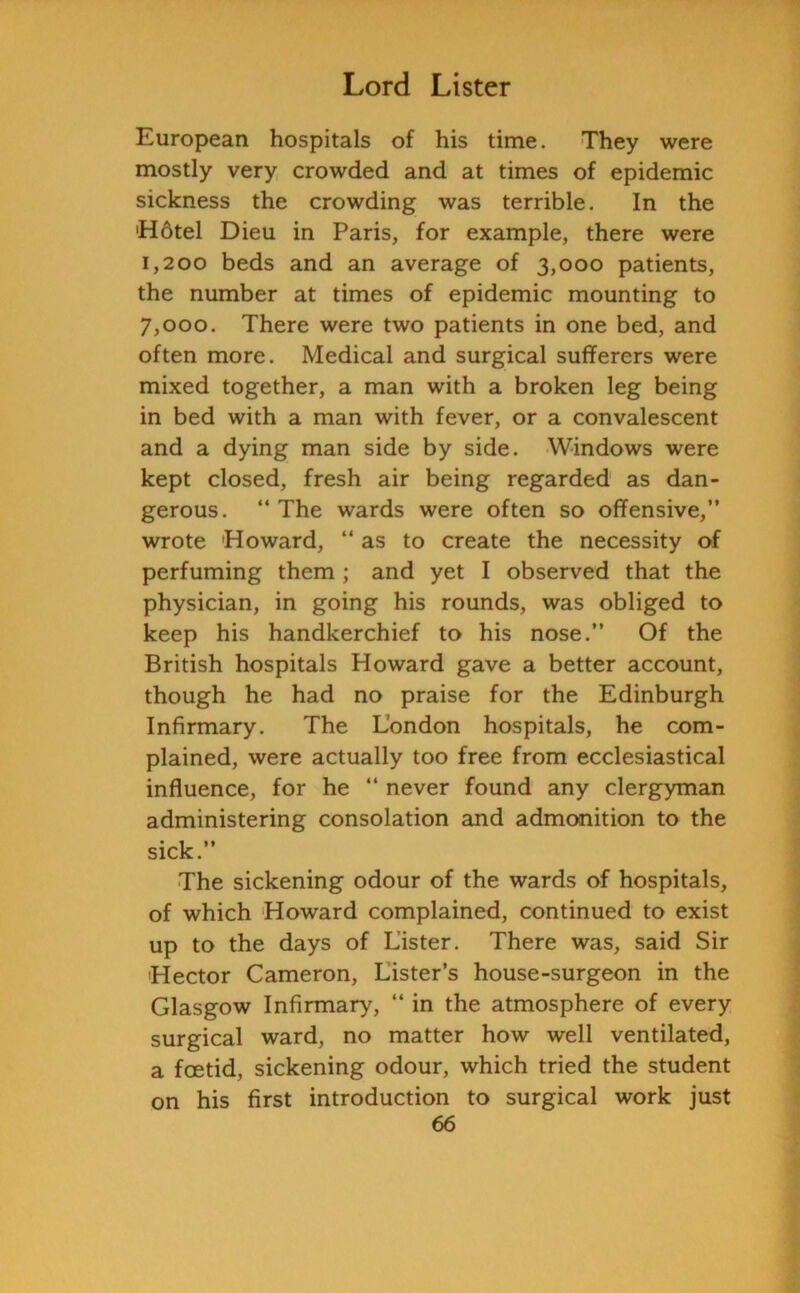 European hospitals of his time. They were mostly very crowded and at times of epidemic sickness the crowding was terrible. In the 'Hotel Dieu in Paris, for example, there were 1,200 beds and an average of 3,000 patients, the number at times of epidemic mounting to 7,000. There were two patients in one bed, and often more. Medical and surgical sufferers were mixed together, a man with a broken leg being in bed with a man with fever, or a convalescent and a dying man side by side. Windows were kept closed, fresh air being regarded as dan- gerous. “The wards were often so offensive,” wrote Howard, “ as to create the necessity of perfuming them ; and yet I observed that the physician, in going his rounds, was obliged to keep his handkerchief to his nose.” Of the British hospitals Howard gave a better account, though he had no praise for the Edinburgh Infirmary. The London hospitals, he com- plained, were actually too free from ecclesiastical influence, for he “ never found any clergyman administering consolation and admonition to the sick.” The sickening odour of the wards of hospitals, of which Howard complained, continued to exist up to the days of Lister. There was, said Sir Hector Cameron, Lister’s house-surgeon in the Glasgow Infirmary, “ in the atmosphere of every surgical ward, no matter how well ventilated, a foetid, sickening odour, which tried the student on his first introduction to surgical work just