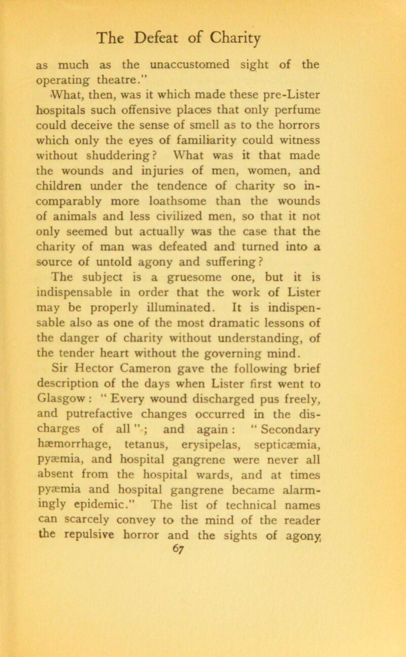 as much as the unaccustomed sight of the operating theatre.” ■What, then, was it which made these pre-Lister hospitals such offensive places that only perfume could deceive the sense of smell as to the horrors which only the eyes of familiarity could witness without shuddering ? What was it that made the wounds and injuries of men, women, and children under the tendence of charity so in- comparably more loathsome than the wounds of animals and less civilized men, so that it not only seemed but actually was the case that the charity of man was defeated and turned into a source of untold agony and suffering ? The subject is a gruesome one, but it is indispensable in order that the work of Lister may be properly illuminated. It is indispen- sable also as one of the most dramatic lessons of the danger of charity without understanding, of the tender heart without the governing mind. Sir Hector Cameron gave the following brief description of the days when Lister first went to Glasgow : “ Every wound discharged pus freely, and putrefactive changes occurred in the dis- charges of all ” ; and again : 44 Secondary haemorrhage, tetanus, erysipelas, septicaemia, pyaemia, and hospital gangrene were never all absent from the hospital wards, and at times pyaemia and hospital gangrene became alarm- ingly epidemic.” The list of technical names can scarcely convey to the mind of the reader the repulsive horror and the sights of agony