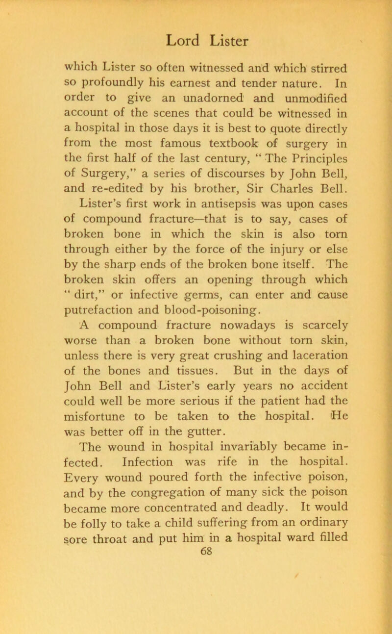 which Lister so often witnessed and which stirred so profoundly his earnest and tender nature. In order to give an unadorned and unmodified account of the scenes that could be witnessed in a hospital in those days it is best to quote directly from the most famous textbook of surgery in the first half of the last century, “ The Principles of Surgery,” a series of discourses by John Bell, and re-edited by his brother, Sir Charles Bell. Lister’s first work in antisepsis was upon cases of compound fracture—that is to say, cases of broken bone in which the skin is also torn through either by the force of the injury or else by the sharp ends of the broken bone itself. The broken skin offers an opening through which “ dirt,” or infective germs, can enter and cause putrefaction and blood-poisoning. A compound fracture nowadays is scarcely worse than a broken bone without torn skin, unless there is very great crushing and laceration of the bones and tissues. But in the days of John Bell and Lister’s early years no accident could well be more serious if the patient had the misfortune to be taken to the hospital. 'He was better off in the gutter. The wound in hospital invariably became in- fected. Infection was rife in the hospital. Every wound poured forth the infective poison, and by the congregation of many sick the poison became more concentrated and deadly. It would be folly to take a child suffering from an ordinary sore throat and put him in a hospital ward filled