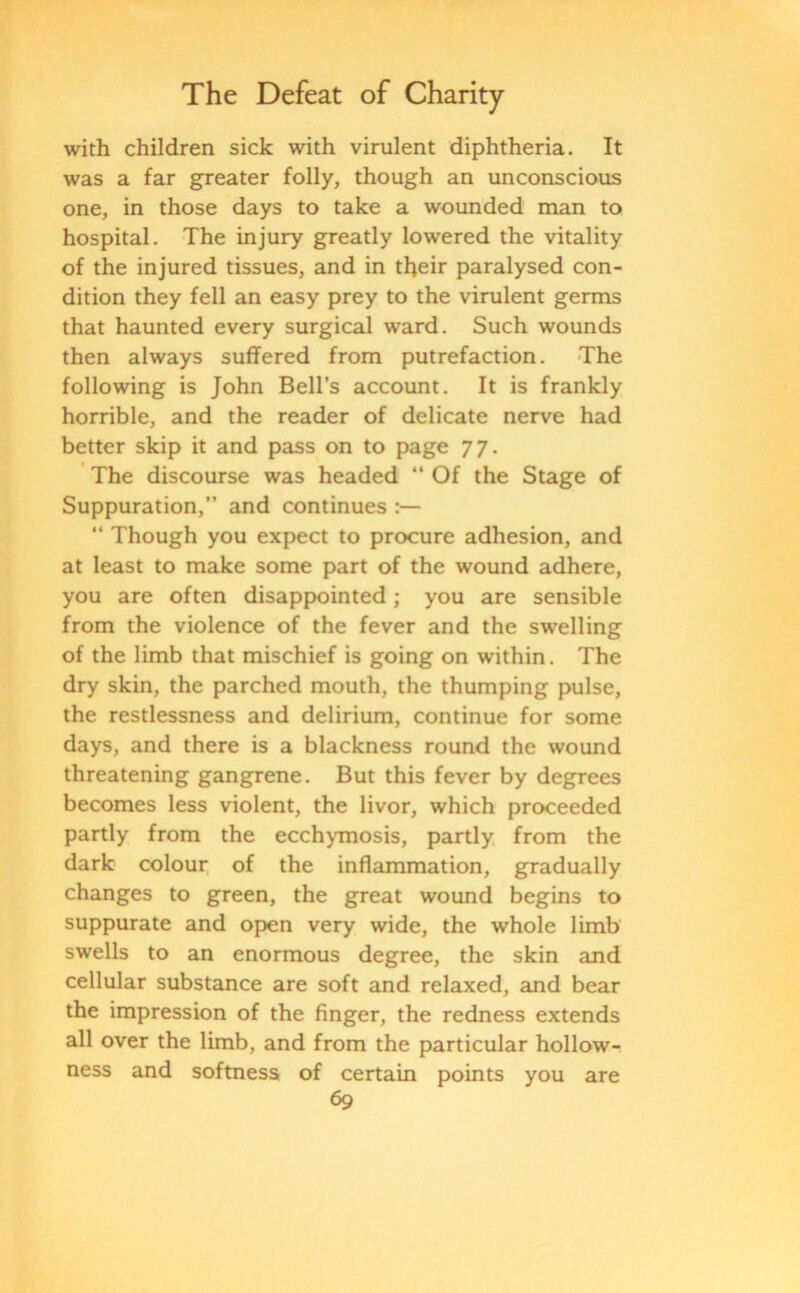 with children sick with virulent diphtheria. It was a far greater folly, though an unconscious one, in those days to take a wounded man to hospital. The injury greatly lowered the vitality of the injured tissues, and in their paralysed con- dition they fell an easy prey to the virulent germs that haunted every surgical ward. Such wounds then always suffered from putrefaction. The following is John Bell’s account. It is frankly horrible, and the reader of delicate nerve had better skip it and pass on to page 77. The discourse was headed “ Of the Stage of Suppuration,” and continues ” Though you expect to procure adhesion, and at least to make some part of the wound adhere, you are often disappointed; you are sensible from the violence of the fever and the swelling of the limb that mischief is going on within. The dry skin, the parched mouth, the thumping pulse, the restlessness and delirium, continue for some days, and there is a blackness round the wound threatening gangrene. But this fever by degrees becomes less violent, the livor, which proceeded partly from the ecchymosis, partly from the dark colour of the inflammation, gradually changes to green, the great wound begins to suppurate and open very wide, the whole limb swells to an enormous degree, the skin and cellular substance are soft and relaxed, and bear the impression of the finger, the redness extends all over the limb, and from the particular hollow- ness and softness of certain points you are