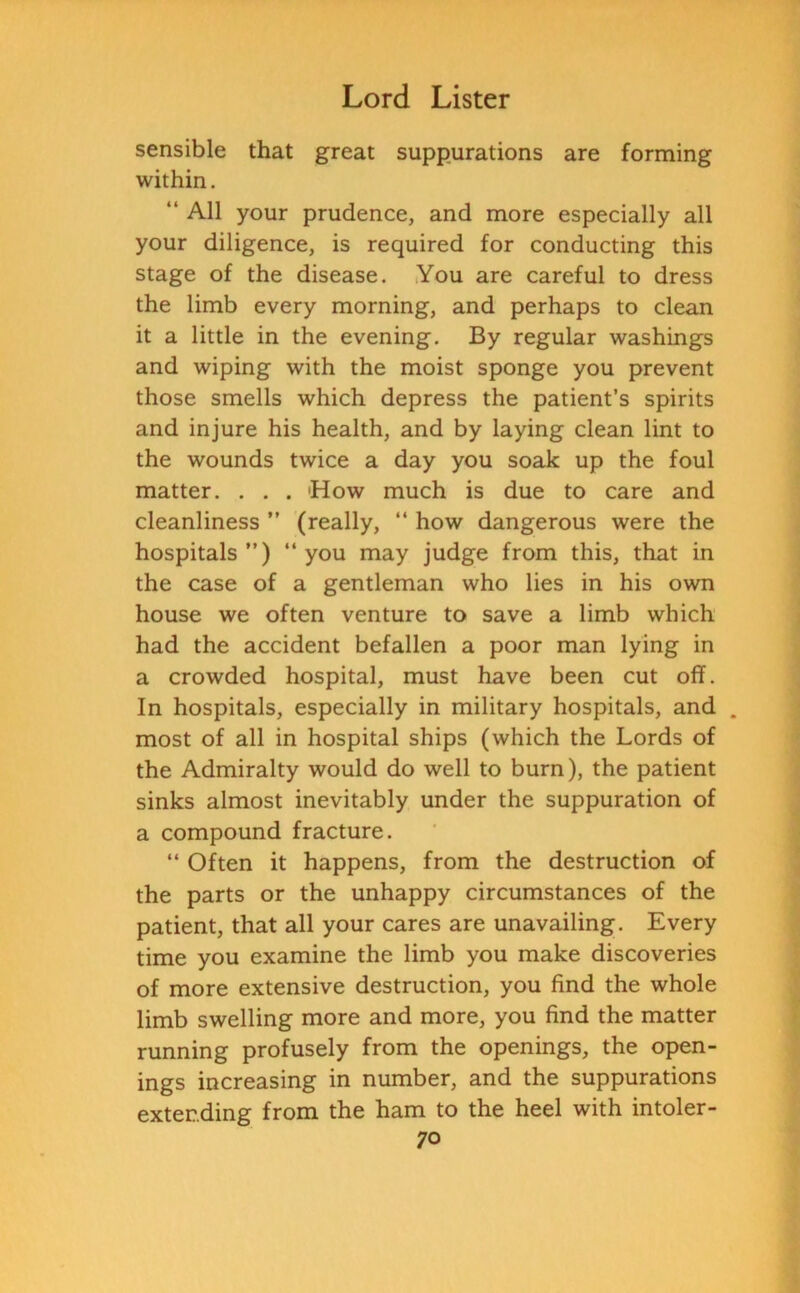 sensible that great suppurations are forming within. “ All your prudence, and more especially all your diligence, is required for conducting this stage of the disease. You are careful to dress the limb every morning, and perhaps to clean it a little in the evening. By regular washings and wiping with the moist sponge you prevent those smells which depress the patient’s spirits and injure his health, and by laying clean lint to the wounds twice a day you soak up the foul matter. . . . 'How much is due to care and cleanliness ” (really, “ how dangerous were the hospitals”) ‘‘you may judge from this, that in the case of a gentleman who lies in his own house we often venture to save a limb which had the accident befallen a poor man lying in a crowded hospital, must have been cut off. In hospitals, especially in military hospitals, and . most of all in hospital ships (which the Lords of the Admiralty would do well to burn), the patient sinks almost inevitably under the suppuration of a compound fracture. “ Often it happens, from the destruction of the parts or the unhappy circumstances of the patient, that all your cares are unavailing. Every time you examine the limb you make discoveries of more extensive destruction, you find the whole limb swelling more and more, you find the matter running profusely from the openings, the open- ings increasing in number, and the suppurations extending from the ham to the heel with intoler-
