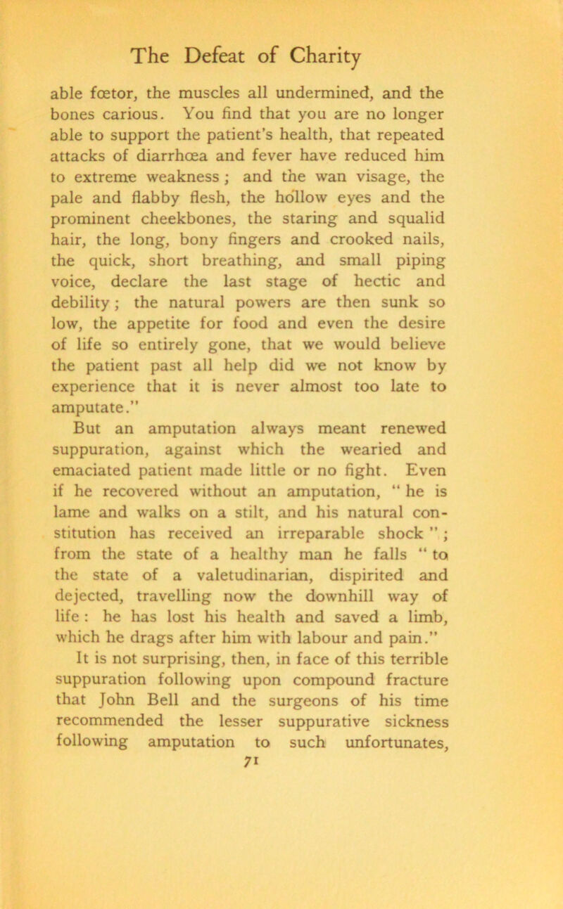 able foetor, the muscles all undermined, and the bones carious. You find that you are no longer able to support the patient’s health, that repeated attacks of diarrhoea and fever have reduced him to extreme weakness ; and the wan visage, the pale and flabby flesh, the hollow eyes and the prominent cheekbones, the staring and squalid hair, the long, bony fingers and crooked nails, the quick, short breathing, and small piping voice, declare the last stage of hectic and debility; the natural powers are then sunk so low, the appetite for food and even the desire of life so entirely gone, that we would believe the patient past all help did we not know by experience that it is never almost too late to amputate.” But an amputation always meant renewed suppuration, against which the wearied and emaciated patient made little or no fight. Even if he recovered without an amputation, “ he is lame and walks on a stilt, and his natural con- stitution has received an irreparable shock ”; from the state of a healthy man he falls ” to the state of a valetudinarian, dispirited and dejected, travelling now the downhill way of life : he has lost his health and saved a limb, which he drags after him with labour and pain.” It is not surprising, then, in face of this terrible suppuration following upon compound fracture that John Bell and the surgeons of his time recommended the lesser suppurative sickness following amputation to such unfortunates, 7i