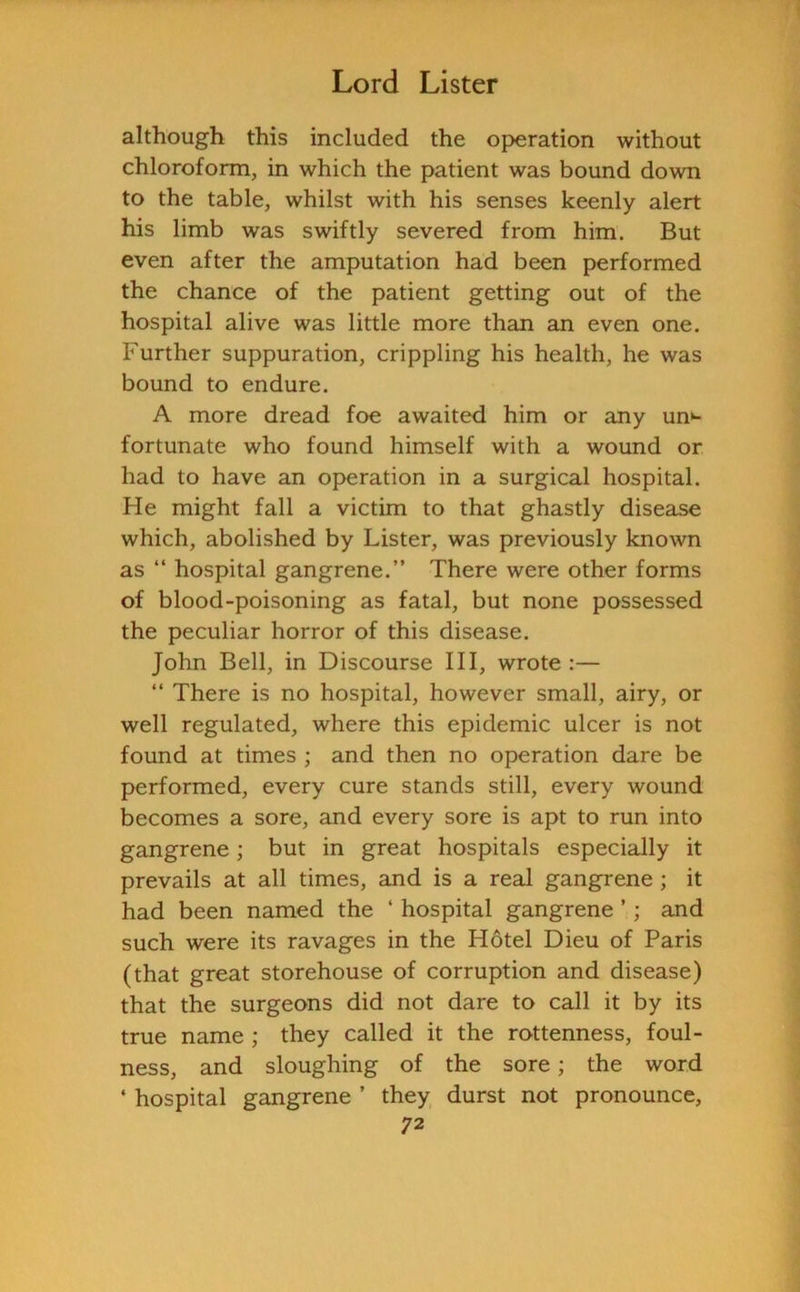 although this included the operation without chloroform, in which the patient was bound down to the table, whilst with his senses keenly alert his limb was swiftly severed from him. But even after the amputation had been performed the chance of the patient getting out of the hospital alive was little more than an even one. Further suppuration, crippling his health, he was bound to endure. A more dread foe awaited him or any un>- fortunate who found himself with a wound or had to have an operation in a surgical hospital. He might fall a victim to that ghastly disease which, abolished by Lister, was previously known as “ hospital gangrene.” There were other forms of blood-poisoning as fatal, but none possessed the peculiar horror of this disease. John Bell, in Discourse III, wrote:— “ There is no hospital, however small, airy, or well regulated, where this epidemic ulcer is not found at times ; and then no operation dare be performed, every cure stands still, every wound becomes a sore, and every sore is apt to run into gangrene; but in great hospitals especially it prevails at all times, and is a real gangrene; it had been named the ‘ hospital gangrene ’; and such were its ravages in the Hotel Dieu of Paris (that great storehouse of corruption and disease) that the surgeons did not dare to call it by its true name ; they called it the rottenness, foul- ness, and sloughing of the sore; the word 4 hospital gangrene ’ they durst not pronounce,