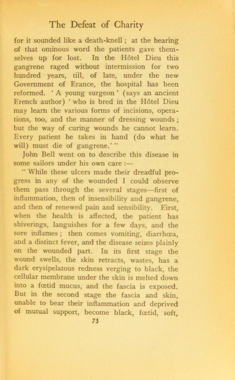 for it sounded like a death-knell; at the hearing of that ominous word the patients gave them- selves up for lost. In the Hotel Dieu this gangrene raged without intermission for two hundred years, till, of late, under the new Government of France, the hospital has been reformed. ‘ A young surgeon ’ (says an ancient French author) ‘ who is bred in the Hotel Dieu may learn the various forms of incisions, opera- tions, too, and the manner of dressing wounds ; but the way of curing wounds he cannot learn. Every patient he takes in hand (do what he will) must die of gangrene.’ ” John Bell went on to describe this disease in some sailors under his own care :— “ While these ulcers made their dreadful pro- gress in any of the wounded I could observe them pass through the several stages—first of inflammation, then of insensibility and gangrene, and then of renewed pain and sensibility. First, when the health is affected, the patient has shiverings, languishes for a few days, and the sore inflames ; then comes vomiting, diarrhoea, and a distinct fever, and the disease seizes plainly on the wounded part. In its first stage the wound swells, the skin retracts, wastes, has a dark erysipelatous redness verging to black, the cellular membrane under the skin is melted down into a foetid mucus, and the fascia is exposed. But in the second stage the fascia and skin, unable to bear their inflammation and deprived of mutual support, become black, foetid, soft,