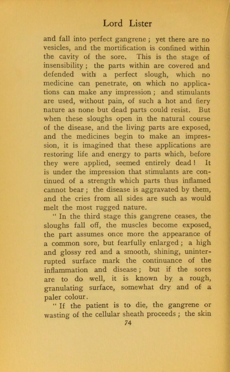 and fall into perfect gangrene ; yet there are no vesicles, and the mortification is confined within the cavity of the sore. This is the stage of insensibility ; the parts within are covered and defended with a perfect slough, which no medicine can penetrate, on which no applica- tions can make any impression ; and stimulants are used, without pain, of such a hot and fiery nature as none but dead parts could resist. But when these sloughs open in the natural course of the disease, and the living parts are exposed, and the medicines begin to make an impres- sion, it is imagined that these applications are restoring life and energy to parts which, before they were applied, seemed entirely dead ! It is under the impression that stimulants are con- tinued of a strength which parts thus inflamed cannot bear ; the disease is aggravated by them, and the cries from all sides are such as would melt the most rugged nature. “ In the third stage this gangrene ceases, the sloughs fall off, the muscles become exposed, the part assumes once more the appearance of a common sore, but fearfully enlarged ; a high and glossy red and a smooth, shining, uninter- rupted surface mark the continuance of the inflammation and disease; but if the sores are to do well, it is known by a rough, granulating surface, somewhat dry and of a paler colour. “ If the patient is to die, the gangrene or wasting of the cellular sheath proceeds ; the skin
