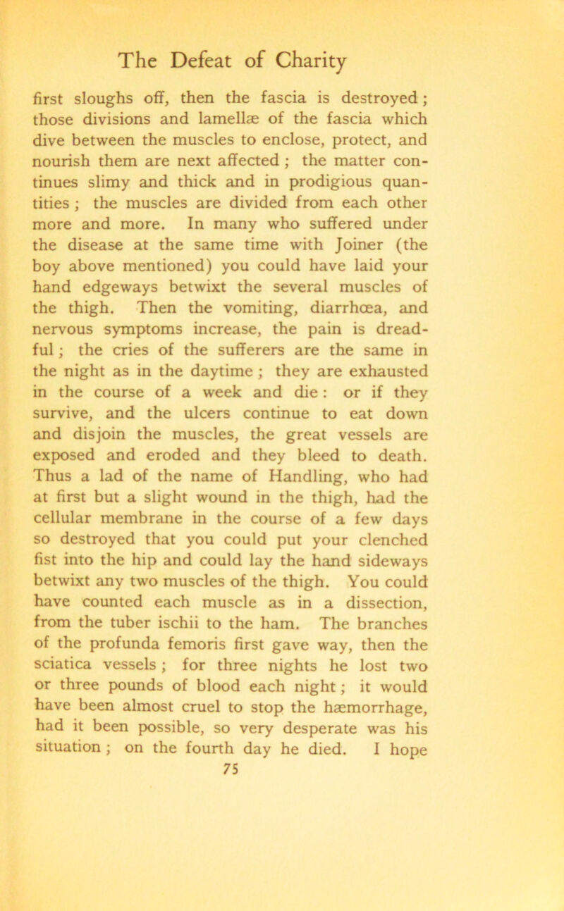 first sloughs off, then the fascia is destroyed; those divisions and lamellae of the fascia which dive between the muscles to enclose, protect, and nourish them are next affected ; the matter con- tinues slimy and thick and in prodigious quan- tities ; the muscles are divided from each other more and more. In many who suffered under the disease at the same time with Joiner (the boy above mentioned) you could have laid your hand edgeways betwixt the several muscles of the thigh. Then the vomiting, diarrhoea, and nervous symptoms increase, the pain is dread- ful ; the cries of the sufferers are the same in the night as in the daytime ; they are exhausted in the course of a week and die: or if they survive, and the ulcers continue to eat down and disjoin the muscles, the great vessels are exposed and eroded and they bleed to death. Thus a lad of the name of Handling, who had at first but a slight wound in the thigh, had the cellular membrane in the course of a few days so destroyed that you could put your clenched fist into the hip and could lay the hand sideways betwixt any two muscles of the thigh. You could have counted each muscle as in a dissection, from the tuber ischii to the ham. The branches of the profunda femoris first gave way, then the sciatica vessels; for three nights he lost two or three pounds of blood each night; it would have been almost cruel to stop the haemorrhage, had it been possible, so very desperate was his situation ; on the fourth day he died. I hope