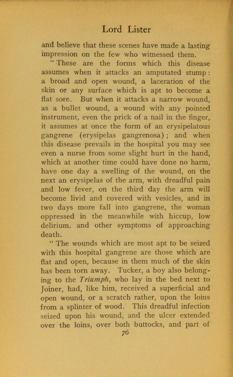 and believe that these scenes have made a lasting impression on the few who witnessed them. “ These are the forms which this disease assumes when it attacks an amputated stump : a broad and open wound, a laceration of the skin or any surface which is apt to become a flat sore. But when it attacks a narrow wound, as a bullet wound, a wound with any pointed instrument, even the prick of a nail in the finger, it assumes at once the form of an erysipelatous gangrene (erysipelas gangrenosa) ; and when this disease prevails in the hospital you may see even a nurse from some slight hurt in the hand, which at another time could have done no harm, have one day a swelling of the wound, on the next an erysipelas of the arm, with dreadful pain and low fever, on the third day the arm will become livid and covered with vesicles, and in two days more fall into gangrene, the woman oppressed in the meanwhile with hiccup, low delirium, and other symptoms of approaching death. “ The wounds which are most apt to be seized with this hospital gangrene are those which are flat and open, because in them much of the skin has been tom away. Tucker, a boy also belong- ing to the Triumph, who lay in the bed next to Joiner, had, like him, received a superficial and open wound, or a scratch rather, upon the loins from a splinter of wood. This dreadful infection seized upon his wound, and the ulcer extended over the loins, over both buttocks, and part of