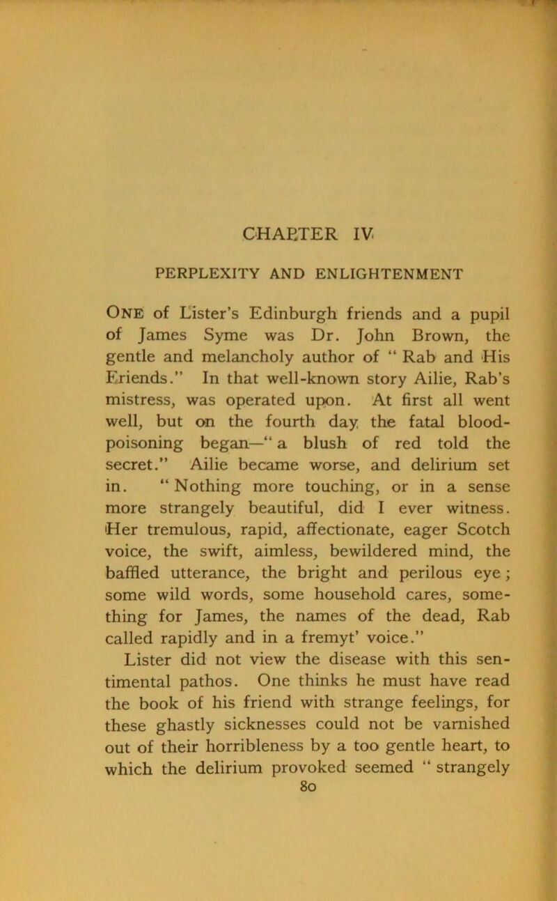 CHARTER IV PERPLEXITY AND ENLIGHTENMENT One of Lister’s Edinburgh friends and a pupil of James Syme was Dr. John Brown, the gentle and melancholy author of “ Rab and His Friends.” In that well-known story Ailie, Rab’s mistress, was operated upon. At first all went well, but on the fourth day the fatal blood- poisoning began—” a blush of red told the secret.” Ailie became worse, and delirium set in. ” Nothing more touching, or in a sense more strangely beautiful, did I ever witness. 'Her tremulous, rapid, affectionate, eager Scotch voice, the swift, aimless, bewildered mind, the baffled utterance, the bright and perilous eye; some wild words, some household cares, some- thing for James, the names of the dead, Rab called rapidly and in a fremyt’ voice.” Lister did not view the disease with this sen- timental pathos. One thinks he must have read the book of his friend with strange feelings, for these ghastly sicknesses could not be varnished out of their horribleness by a too gentle heart, to which the delirium provoked seemed “ strangely