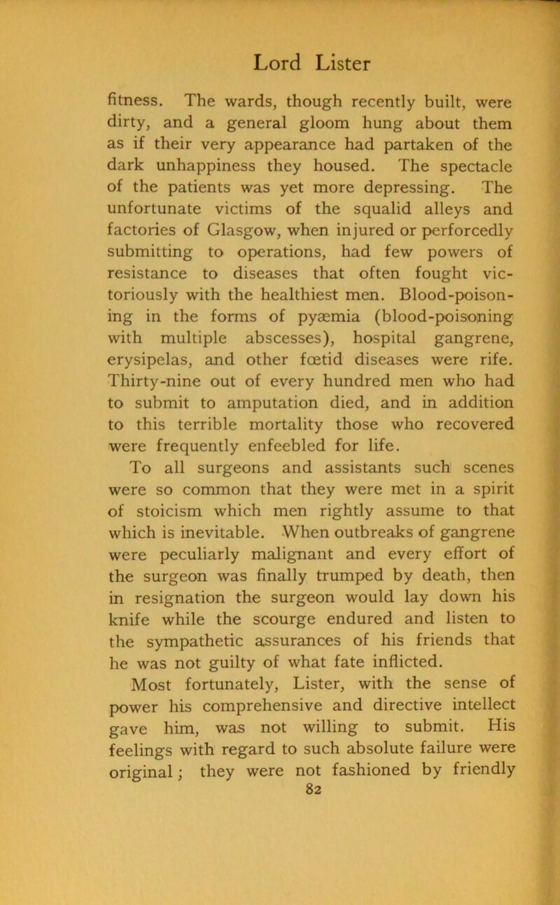 fitness. The wards, though recently built, were dirty, and a general gloom hung about them as if their very appearance had partaken of the dark unhappiness they housed. The spectacle of the patients was yet more depressing. The unfortunate victims of the squalid alleys and factories of Glasgow, when injured or perforcedly submitting to operations, had few powers of resistance to diseases that often fought vic- toriously with the healthiest men. Blood-poison- ing in the forms of pyaemia (blood-poisoning with multiple abscesses), hospital gangrene, erysipelas, and other foetid diseases were rife. Thirty-nine out of every hundred men who had to submit to amputation died, and in addition to this terrible mortality those who recovered were frequently enfeebled for life. To all surgeons and assistants such scenes were so common that they were met in a spirit of stoicism which men rightly assume to that which is inevitable. When outbreaks of gangrene were peculiarly malignant and every effort of the surgeon was finally trumped by death, then in resignation the surgeon would lay down his knife while the scourge endured and listen to the sympathetic assurances of his friends that he was not guilty of what fate inflicted. Most fortunately, Lister, with the sense of power his comprehensive and directive intellect gave him, was not willing to submit. His feelings with regard to such absolute failure were original; they were not fashioned by friendly