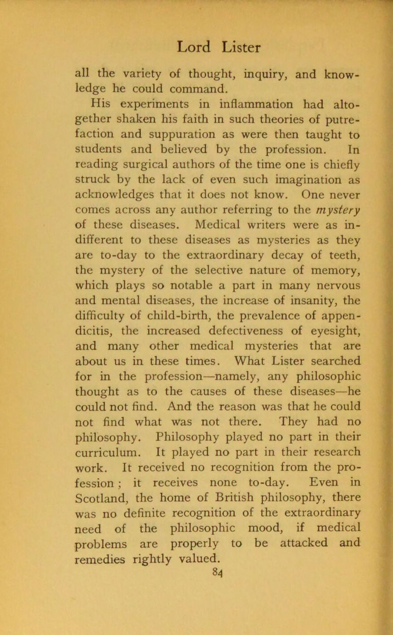 all the variety of thought, inquiry, and know- ledge he could command. His experiments in inflammation had alto- gether shaken his faith in such theories of putre- faction and suppuration as were then taught to students and believed by the profession. In reading surgical authors of the time one is chiefly struck by the lack of even such imagination as acknowledges that it does not know. One never comes across any author referring to the mystery of these diseases. Medical writers were as in- different to these diseases as mysteries as they are to-day to the extraordinary decay of teeth, the mystery of the selective nature of memory, which plays so notable a part in many nervous and mental diseases, the increase of insanity, the difficulty of child-birth, the prevalence of appen- dicitis, the increased defectiveness of eyesight, and many other medical mysteries that are about us in these times. What Lister searched for in the profession—namely, any philosophic thought as to the causes of these diseases—he could not find. And the reason was that he could not find what was not there. They had no philosophy. Philosophy played no part in their curriculum. It played no part in their research work. It received no recognition from the pro- fession ; it receives none to-day. Even in Scotland, the home of British philosophy, there was no definite recognition of the extraordinary need of the philosophic mood, if medical problems are properly to be attacked and remedies rightly valued.