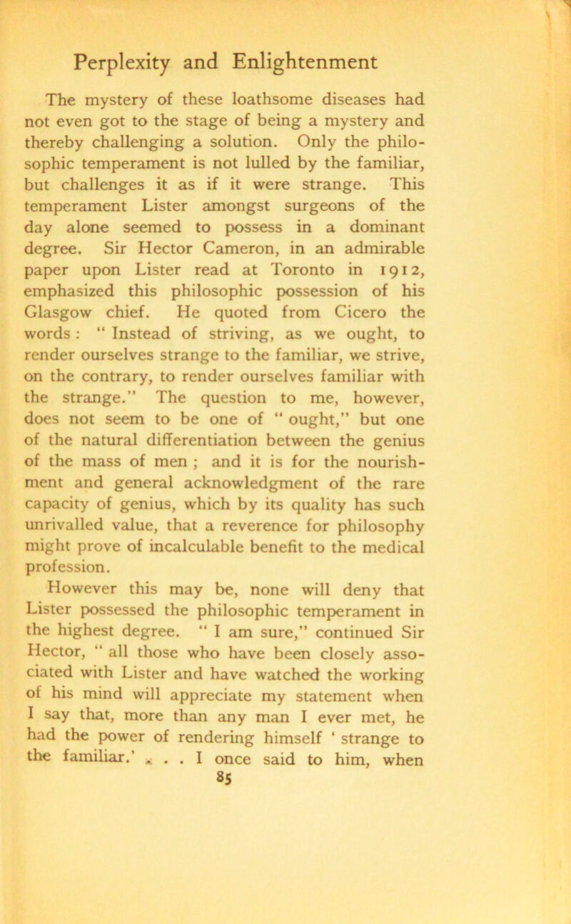 The mystery of these loathsome diseases had not even got to the stage of being a mystery and thereby challenging a solution. Only the philo- sophic temperament is not lulled by the familiar, but challenges it as if it were strange. This temperament Lister amongst surgeons of the day alone seemed to possess in a dominant degree. Sir Hector Cameron, in an admirable paper upon Lister read at Toronto in 1912, emphasized this philosophic possession of his Glasgow chief. He quoted from Cicero the words : “ Instead of striving, as we ought, to render ourselves strange to the familiar, we strive, on the contrary, to render ourselves familiar with the strange.” The question to me, however, does not seem to be one of “ ought,” but one of the natural differentiation between the genius of the mass of men ; and it is for the nourish- ment and general acknowledgment of the rare capacity of genius, which by its quality has such unrivalled value, that a reverence for philosophy might prove of incalculable benefit to the medical profession. However this may be, none will deny that Lister possessed the philosophic temperament in the highest degree. “ I am sure,” continued Sir Hector, “ all those who have been closely asso- ciated with Lister and have watched the working of his mind will appreciate my statement when I say that, more than any man I ever met, he had the power of rendering himself ‘ strange to the familiar.’ , . . I once said to him, when