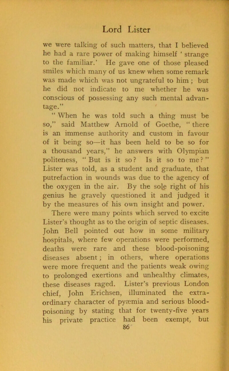 we were talking of such matters, that I believed he had a rare power of making himself ‘ strange to the familiar.’ He gave one of those pleased smiles which many of us knew when some remark was made which was not ungrateful to him; but he did not indicate to me whether he was conscious of possessing any such mental advan- tage.” “ When he was told such a thing must be so,” said Matthew Arnold of Goethe, “ there is an immense authority and custom in favour of it being so—it has been held to be so for a thousand years,” he answers with Olympian politeness, ‘‘But is it so? Is it so to me?” Lister was told, as a student and graduate, that putrefaction in wounds was due to the agency of the oxygen in the air. By the sole right of his genius he gravely questioned it and judged it by the measures of his own insight and power. There were many points which served to excite Lister’s thought as to the origin of septic diseases. John Bell pointed out how in some military hospitals, where few operations were performed, deaths were rare and these blood-poisoning diseases absent; in others, where operations were more frequent and the patients weak owing to prolonged exertions and unhealthy climates, these diseases raged. Lister’s previous London chief, John Erichsen, illuminated the extra- ordinary character of pyaemia and serious blood- poisoning by stating that for twenty-five years his private practice had been exempt, but