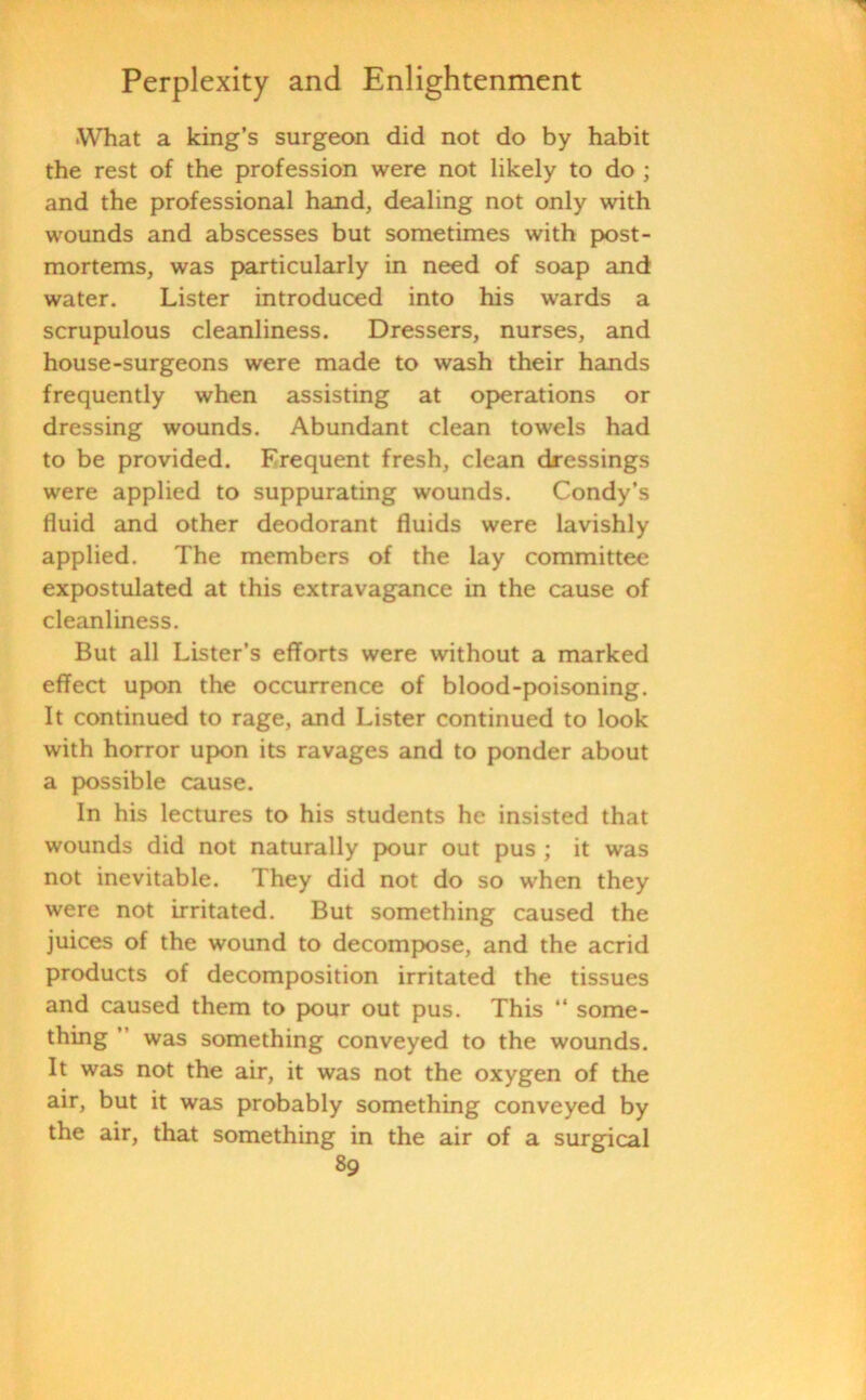 •What a king’s surgeon did not do by habit the rest of the profession were not likely to do ; and the professional hand, dealing not only with wounds and abscesses but sometimes with post- mortems, was particularly in need of soap and water. Lister introduced into his wards a scrupulous cleanliness. Dressers, nurses, and house-surgeons were made to wash their hands frequently when assisting at operations or dressing wounds. Abundant clean towels had to be provided. Frequent fresh, clean dressings were applied to suppurating wounds. Condy’s fluid and other deodorant fluids were lavishly applied. The members of the lay committee expostulated at this extravagance in the cause of cleanliness. But all Lister’s efforts were without a marked effect upon the occurrence of blood-poisoning. It continued to rage, and Lister continued to look with horror upon its ravages and to ponder about a possible cause. In his lectures to his students he insisted that wounds did not naturally pour out pus ; it was not inevitable. They did not do so when they were not irritated. But something caused the juices of the wound to decompose, and the acrid products of decomposition irritated the tissues and caused them to pour out pus. This “ some- thing was something conveyed to the wounds. It was not the air, it was not the oxygen of the air, but it was probably something conveyed by the air, that something in the air of a surgical