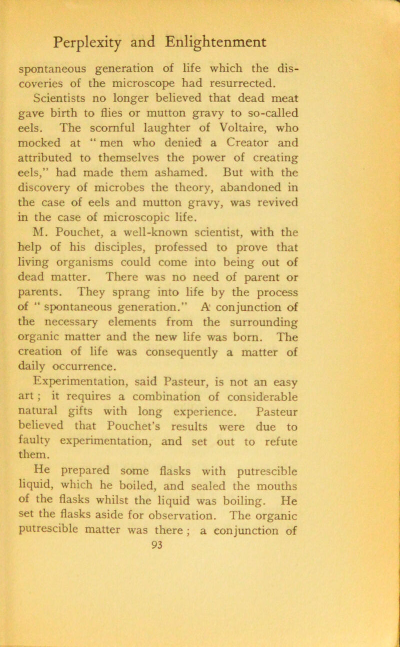 spontaneous generation of life which the dis- coveries of the microscope had resurrected. Scientists no longer believed that dead meat gave birth to flies or mutton gravy to so-called eels. The scornful laughter of Voltaire, who mocked at “ men who denied a Creator and attributed to themselves the power of creating eels,” had made them ashamed. But with the discovery of microbes the theory, abandoned in the case of eels and mutton gravy, was revived in the case of microscopic life. M. Pouchet, a well-known scientist, with the help of his disciples, professed to prove that living organisms could come into being out of dead matter. There was no need of parent or parents. They sprang into life by the process of “ spontaneous generation.” A conjunction of the necessary elements from the surrounding organic matter and the new life was bom. The creation of life was consequently a matter of daily occurrence. Experimentation, said Pasteur, is not an easy art; it requires a combination of considerable natural gifts with long experience. Pasteur believed that Pouchet’s results were due to faulty experimentation, and set out to refute them. He prepared some flasks with putrescible liquid, which he boiled, and sealed the mouths of the flasks whilst the liquid was boiling. He set the flasks aside for observation. The organic putrescible matter was there ; a conjunction of