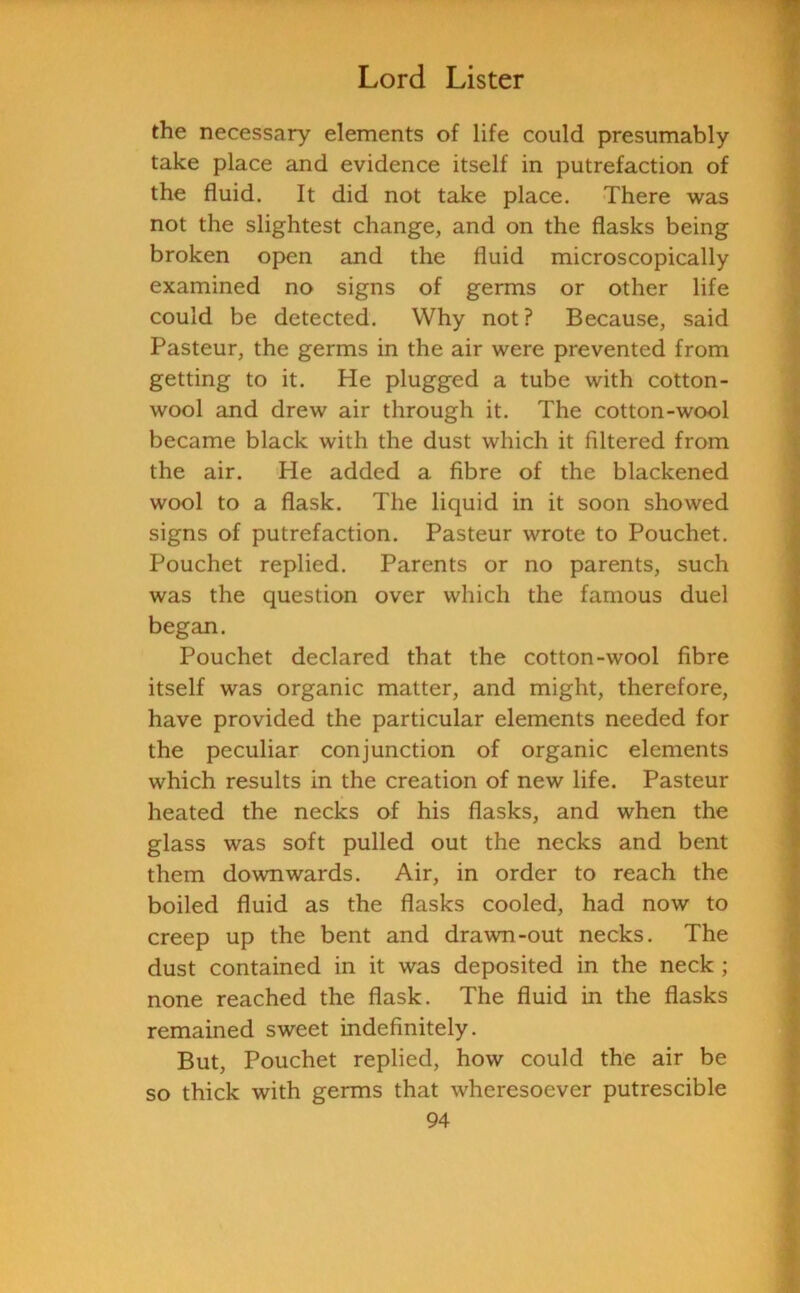 the necessary elements of life could presumably take place and evidence itself in putrefaction of the fluid. It did not take place. There was not the slightest change, and on the flasks being broken open and the fluid microscopically examined no signs of germs or other life could be detected. Why not ? Because, said Pasteur, the germs in the air were prevented from getting to it. He plugged a tube with cotton- wool and drew air through it. The cotton-wool became black with the dust which it filtered from the air. He added a fibre of the blackened wool to a flask. The liquid in it soon showed signs of putrefaction. Pasteur wrote to Pouchet. Pouchet replied. Parents or no parents, such was the question over which the famous duel began. Pouchet declared that the cotton-wool fibre itself was organic matter, and might, therefore, have provided the particular elements needed for the peculiar conjunction of organic elements which results in the creation of new life. Pasteur heated the necks of his flasks, and when the glass was soft pulled out the necks and bent them downwards. Air, in order to reach the boiled fluid as the flasks cooled, had now to creep up the bent and drawn-out necks. The dust contained in it was deposited in the neck ; none reached the flask. The fluid in the flasks remained sweet indefinitely. But, Pouchet replied, how could the air be so thick with germs that wheresoever putrescible