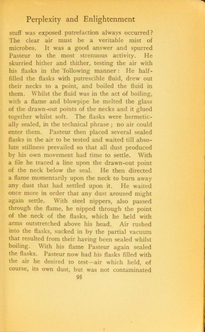 stuff was exposed putrefaction always occurred? The clear air must be a veritable mist of microbes. It was a good answer and spurred Pasteur to the most strenuous activity. He skurried hither and thither, testing the air with his flasks in the ‘following manner: He half- fillecl the flasks with putrescible fluid, drew out their necks to a point, and boiled the fluid in them. Whilst the fluid was in the act of boiling, with a flame and blowpipe he melted the glass of the drawn-out points of the necks and it glued together whilst soft. The flasks were hermetic- ally sealed, in the technical phrase ; no air could enter them. Pasteur then placed several sealed flasks in the air to be tested and waited till abso- lute stillness prevailed so that all dust produced by his own movement had time to settle. With a file he traced a line upon the drawn-out point of the neck below the seal. He then directed a flame momentarily upon the neck to burn away any dust that had settled upon it. He waited once more in order that any dust aroused might again settle. With steel nippers, also passed through the flame, he nipped through the point of the neck of the flasks, which he held with arms outstretched above his head. Air rushed into the flasks, sucked in by the partial vacuum that resulted from their having been sealed whilst boiling. With his flame Pasteur again sealed the flasks. Pasteur now had his flasks filled with the air he desired to test—air which held, of course, its own dust, but was not contaminated