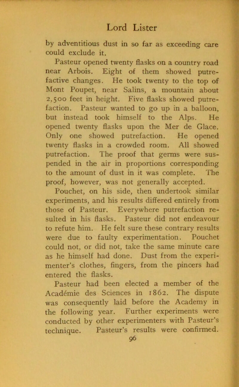 by adventitious dust in so far as exceeding rare could exclude it. Pasteur opened twenty flasks on a country road near Arbois. Eight of them showed putre- factive changes. He took twenty to the top of Mont Poupet, near Salins, a mountain about 2,500 feet in height. Five flasks showed putre- faction. Pasteur wanted to go up in a balloon, but instead took himself to the Alps. He opened twenty flasks upon the Mer de Glace. Only one showed putrefaction. He opened twenty flasks in a crowded room. All showed putrefaction. The proof that germs were sus- pended in the air in proportions corresponding to the amount of dust in it was complete. The proof, however, was not generally accepted. Pouchet, on his side, then undertook similar experiments, and his results differed entirely from those of Pasteur. Everywhere putrefaction re- sulted in his flasks. Pasteur did not endeavour to refute him. He felt sure these contrary results were due to faulty experimentation. Pouchet could not, or did not, take the same minute care as he himself had done. Dust from the experi- menter’s clothes, fingers, from the pincers had entered the flasks. Pasteur had been elected a member of the Academie des Sciences in 1862. The dispute was consequently laid before the Academy in the following year. Further experiments were conducted by other experimenters with Pasteur’s technique. Pasteur’s results were confirmed.