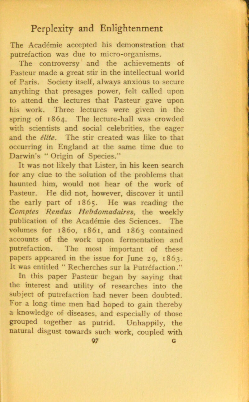 The Acaddmie accepted his demonstration that putrefaction was due to micro-organisms. The controversy and the achievements of Pasteur made a great stir in the intellectual world of Paris. Society itself, always anxious to secure anything that presages power, felt called upon to attend the lectures that Pasteur gave upon his work. Three lectures were given in the spring of 1864. The lecture-hall was crowded with scientists and social celebrities, the eager and the elite. The stir created was like to that occurring in England at the same time due to Darwin’s “ Origin of Species.” It was not likely that Lister, in his keen search for any clue to the solution of the problems that haunted him, would not hear of the work of Pasteur. He did not, however, discover it until the early part of 1865. He was reading the Comptes Rendas Hebdomadaires, the weekly publication of the Acaddmie des Sciences. The volumes for i860, 1861, and 1863 contained accounts of the work upon fermentation and putrefaction. The most important of these papers appeared in the issue for June 29, 1863. It was entitled “ Recherches sur la Putrefaction.” In this paper Pasteur began by saying that the interest and utility of researches into the subject of putrefaction had never been doubted. I< or a long time men had hoped to gain thereby a knowledge of diseases, and especially of those grouped together as putrid. Unhappily, the natural disgust towards such work, coupled with