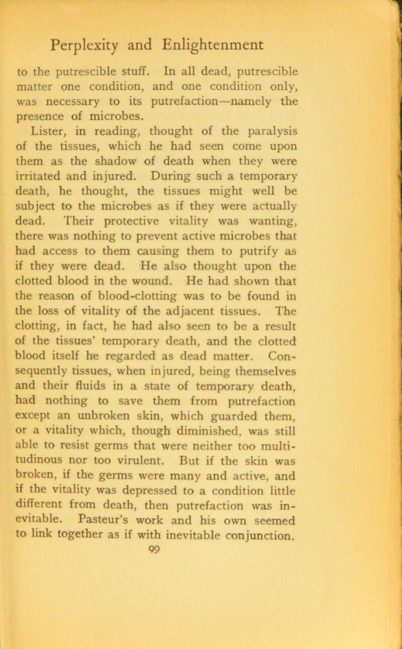 to the putrescible stuff. In all dead, putrescible matter one condition, and one condition only, was necessary to its putrefaction—namely the presence of microbes. Lister, in reading, thought of the paralysis of the tissues, which he had seen come upon them as the shadow of death when they were irritated and injured. During such a temporary death, he thought, the tissues might well be subject to the microbes as if they were actually dead. Their protective vitality was wanting, there was nothing to prevent active microbes that had access to them causing them to putrify as if they were dead. He also thought upon the clotted blood in the wound. He had shown that the reason of blood-clotting was to be found in the loss of vitality of the adjacent tissues. The clotting, in fact, he had also seen to be a result of the tissues’ temporary death, and the clotted blood itself he regarded as dead matter. Con- sequently tissues, when injured, being themselves and their fluids in a state of temporary death, had nothing to save them from putrefaction except an unbroken skin, which guarded them, or a vitality which, though diminished, was still able to resist germs that were neither too multi- tudinous nor too virulent. But if the skin was broken, if the germs were many and active, and if the vitality was depressed to a condition little different from death, then putrefaction was in- evitable. Pasteur’s work and his own seemed to link together as if with inevitable conjunction.