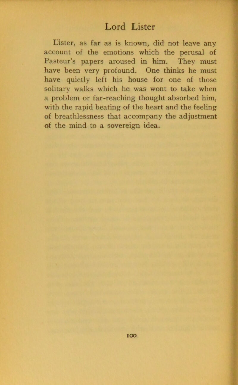 Lister, as far as is known, did not leave any account of the emotions which the perusal of Pasteur’s papers aroused in him. They must have been very profound. One thinks he must have quietly left his house for one of those solitary walks which he was wont to take when a problem or far-reaching thought absorbed him, with the rapid beating of the heart and the feeling of breathlessness that accompany the adjustment of the mind to a sovereign idea. ioo