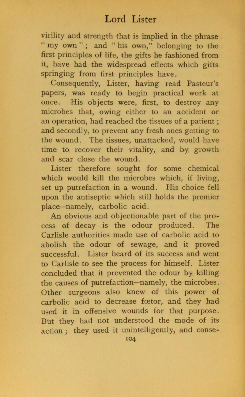 virility and strength that is implied in the phrase “ my own ” ; and “ his own,” belonging to the first principles of life, the gifts he fashioned from it, have had the widespread effects which gifts springing from first principles have. Consequently, Lister, having read Pasteur’s papers, was ready to begin practical work at once. His objects were, first, to destroy any microbes that, owing either to an accident or an operation, had reached the tissues of a patient; and secondly, to prevent any fresh ones getting to the wound. The tissues, unattacked, would have time to recover their vitality, and by growth and scar close the wound. Lister therefore sought for some chemical which would kill the microbes which, if living, set up putrefaction in a wound. His choice fell upon the antiseptic which still holds the premier place—namely, carbolic acid. An obvious and objectionable part of the pro- cess of decay is the odour produced. The Carlisle authorities made use of carbolic acid to abolish the odour of sewage, and it proved successful. Lister heard of its success and went to Carlisle to see the process for himself. Lister concluded that it prevented the odour by killing the causes of putrefaction—namely, the microbes. Other surgeons also knew of this power of carbolic acid to decrease fcetor, and they had used it in offensive wounds for that purpose. But they had not understood the mode of its action ; they used it unintelligently, and conse-