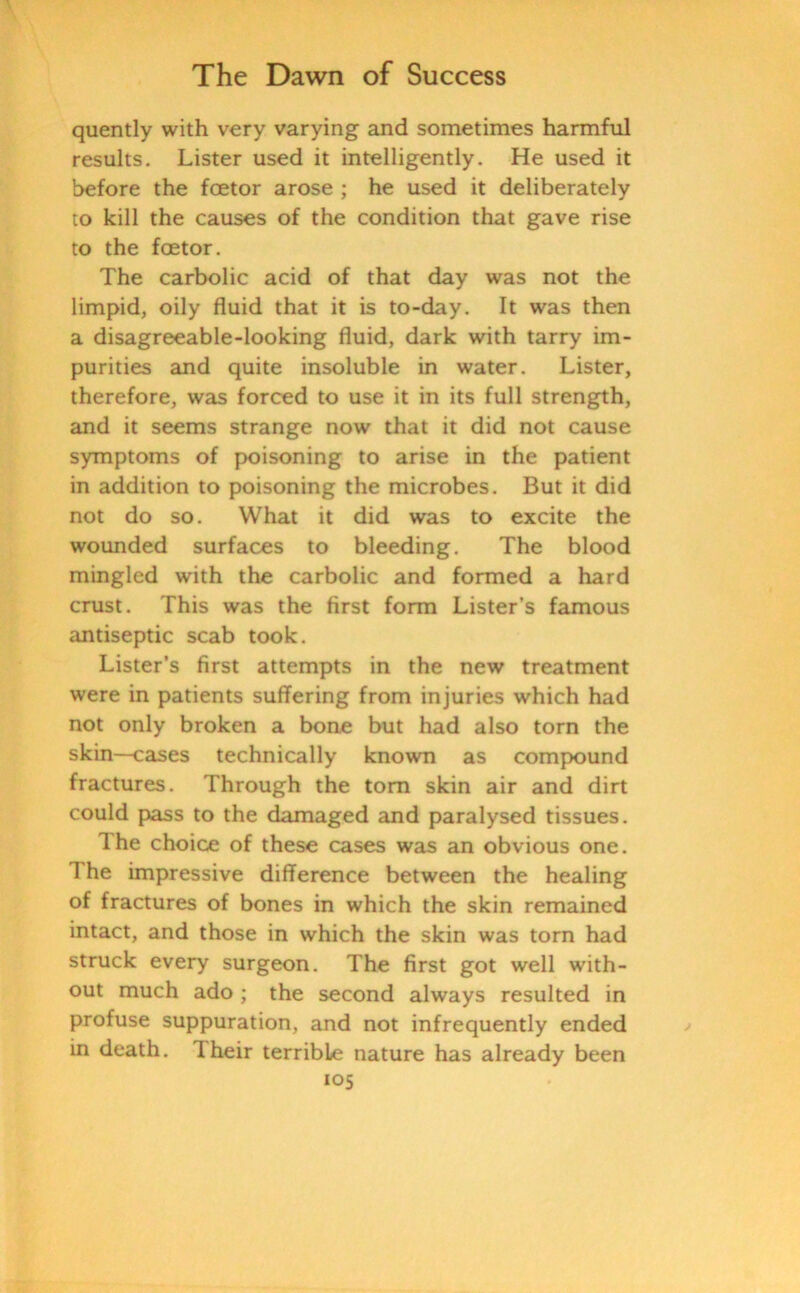 quently with very varying and sometimes harmful results. Lister used it intelligently. He used it before the foetor arose ; he used it deliberately to kill the causes of the condition that gave rise to the foetor. The carbolic acid of that day was not the limpid, oily fluid that it is to-day. It was then a disagreeable-looking fluid, dark with tarry im- purities and quite insoluble in water. Lister, therefore, was forced to use it in its full strength, and it seems strange now that it did not cause symptoms of poisoning to arise in the patient in addition to poisoning the microbes. But it did not do so. What it did was to excite the wounded surfaces to bleeding. The blood mingled with the carbolic and formed a hard crust. This was the first form Lister’s famous antiseptic scab took. Lister’s first attempts in the new treatment were in patients suffering from injuries which had not only broken a bone but had also torn the skin—cases technically known as compound fractures. Through the tom skin air and dirt could pass to the damaged and paralysed tissues. Ihe choice of these cases was an obvious one. 1 he impressive difference between the healing of fractures of bones in which the skin remained intact, and those in which the skin was torn had struck every surgeon. The first got well with- out much ado ; the second always resulted in profuse suppuration, and not infrequently ended in death. Their terrible nature has already been