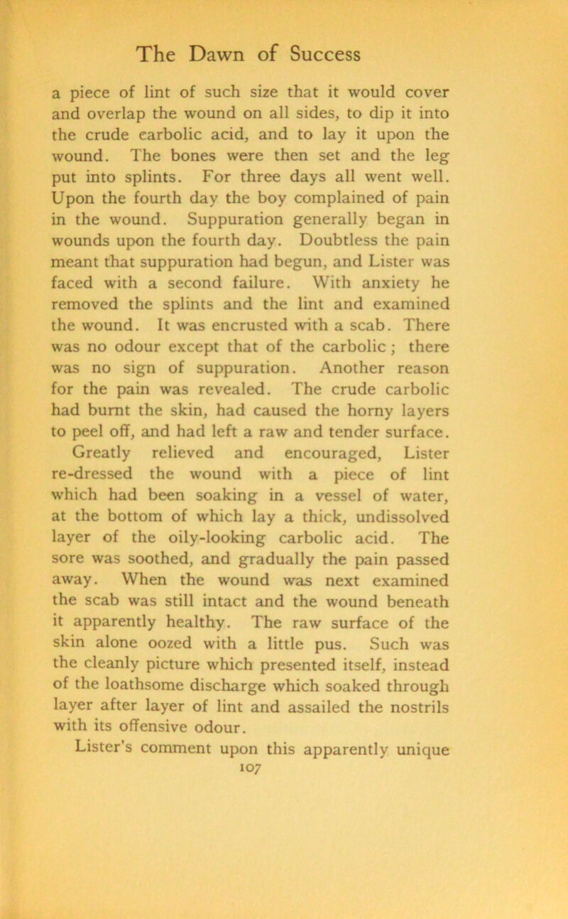 a piece of lint of such size that it would cover and overlap the wound on all sides, to dip it into the crude carbolic acid, and to lay it upon the wound. The bones were then set and the leg put into splints. For three days all went well. Upon the fourth day the boy complained of pain in the wound. Suppuration generally began in wounds upon the fourth day. Doubtless the pain meant that suppuration had begun, and Lister was faced with a second failure. With anxiety he removed the splints and the lint and examined the wound. It was encrusted with a scab. There was no odour except that of the carbolic ; there was no sign of suppuration. Another reason for the pain was revealed. The crude carbolic had burnt the skin, had caused the horny layers to peel off, and had left a raw and tender surface. Greatly relieved and encouraged, Lister re-dressed the wound with a piece of lint which had been soaking in a vessel of water, at the bottom of which lay a thick, undissolved layer of the oily-looking carbolic acid. The sore was soothed, and gradually the pain passed away. When the wound was next examined the scab was still intact and the wound beneath it apparently healthy. The raw surface of the skin alone oozed with a little pus. Such was the cleanly picture which presented itself, instead of the loathsome discharge which soaked through layer after layer of lint and assailed the nostrils with its offensive odour. Lister’s comment upon this apparently unique