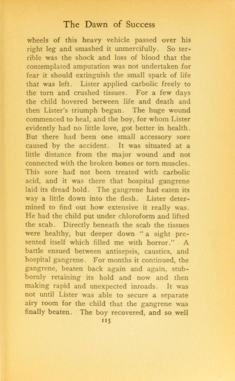 wheels of this heavy vehicle passed over his right leg and smashed it unmercifully. So ter- rible was the shock and loss of blood that the contemplated amputation was not undertaken for fear it should extinguish the small spark of life that was left. Lister applied carbolic freely to the torn and crushed tissues. For a few days the child hovered between life and death and then Lister’s triumph began. The huge wound commenced to heal, and the boy, for whom Lister evidently had no little love, got better in health. But there had been one small accessory sore caused by the accident. It was situated at a little distance from the major wound and not connected with the broken bones or torn muscles. This sore had not been treated with carbolic acid, and it was there that hospital gangrene laid its dread hold. The gangrene had eaten its way a little down into the flesh. Lister deter- mined to find out how extensive it really was. He had the child put under chloroform and lifted the scab. Directly beneath the scab the tissues were healthy, but deeper down “ a sight pre- sented itself which filled me with horror.” A battle ensued between antisepsis, caustics, and hospital gangrene. For months it continued, the gangrene, beaten back again and again, stub- bornly retaining its hold and now and then making rapid and unexpected inroads. It was not until Lister was able to secure a separate airy room for the child that the gangrene was finally beaten. The boy recovered, and so well ”5