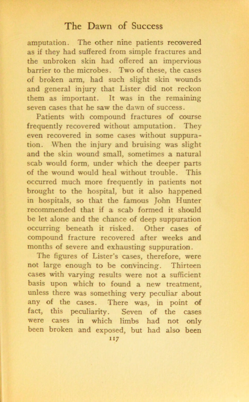amputation. The other nine patients recovered as if they had suffered from simple fractures and the unbroken skin had offered an impervious barrier to the microbes. Two of these, the cases of broken arm, had such slight skin wounds and general injury that Lister did not reckon them as important. It was in the remaining seven cases that he saw the dawn of success. Patients with compound fractures of course frequently recovered without amputation. They even recovered in some cases without suppura- tion. When the injury and bruising was slight and the skin wound small, sometimes a natural scab would form, under which the deeper parts of the wound would heal without trouble. This occurred much more frequently in patients not brought to the hospital, but it also happened in hospitals, so that the famous John Hunter recommended that if a scab formed it should be let alone and the chance of deep suppuration occurring beneath it risked. Other cases of compound fracture recovered after weeks and months of severe and exhausting suppuration. The figures of Lister’s cases, therefore, were not large enough to be convincing. Thirteen cases with varying results were not a sufficient basis upon which to found a new treatment, unless there was something very peculiar about any of the cases. There was, in point of fact, this peculiarity. Seven of the cases were cases in which limbs had not only been broken and exposed, but had also been