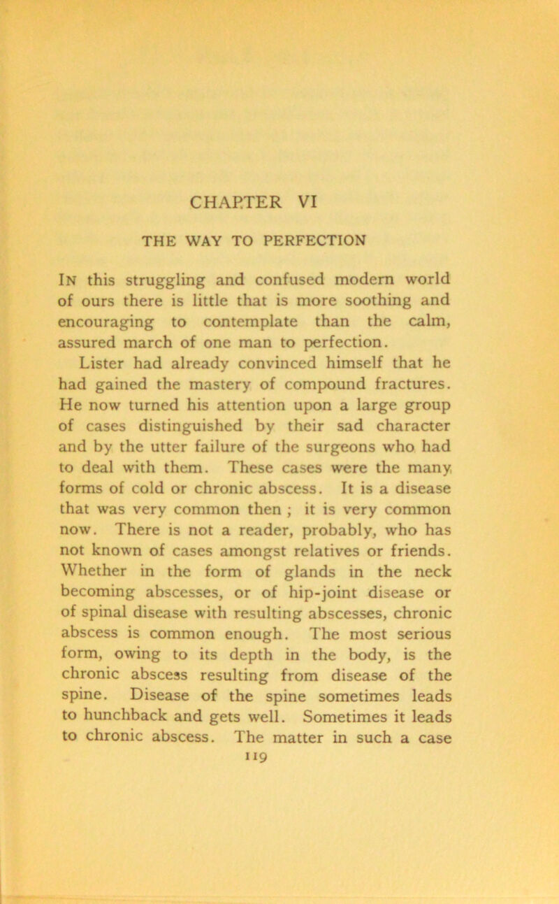CHAPTER VI THE WAY TO PERFECTION In this struggling and confused modem world of ours there is little that is more soothing and encouraging to contemplate than the calm, assured march of one man to perfection. Lister had already convinced himself that he had gained the mastery of compound fractures. He now turned his attention upon a large group of cases distinguished by their sad character and by the utter failure of the surgeons who had to deal with them. These cases were the many forms of cold or chronic abscess. It is a disease that was very common then ; it is very common now. There is not a reader, probably, who has not known of cases amongst relatives or friends. Whether in the form of glands in the neck becoming abscesses, or of hip-joint disease or of spinal disease with resulting abscesses, chronic abscess is common enough. The most serious form, owing to its depth in the body, is the chronic abscess resulting from disease of the spine. Disease of the spine sometimes leads to hunchback and gets well. Sometimes it leads to chronic abscess. The matter in such a case