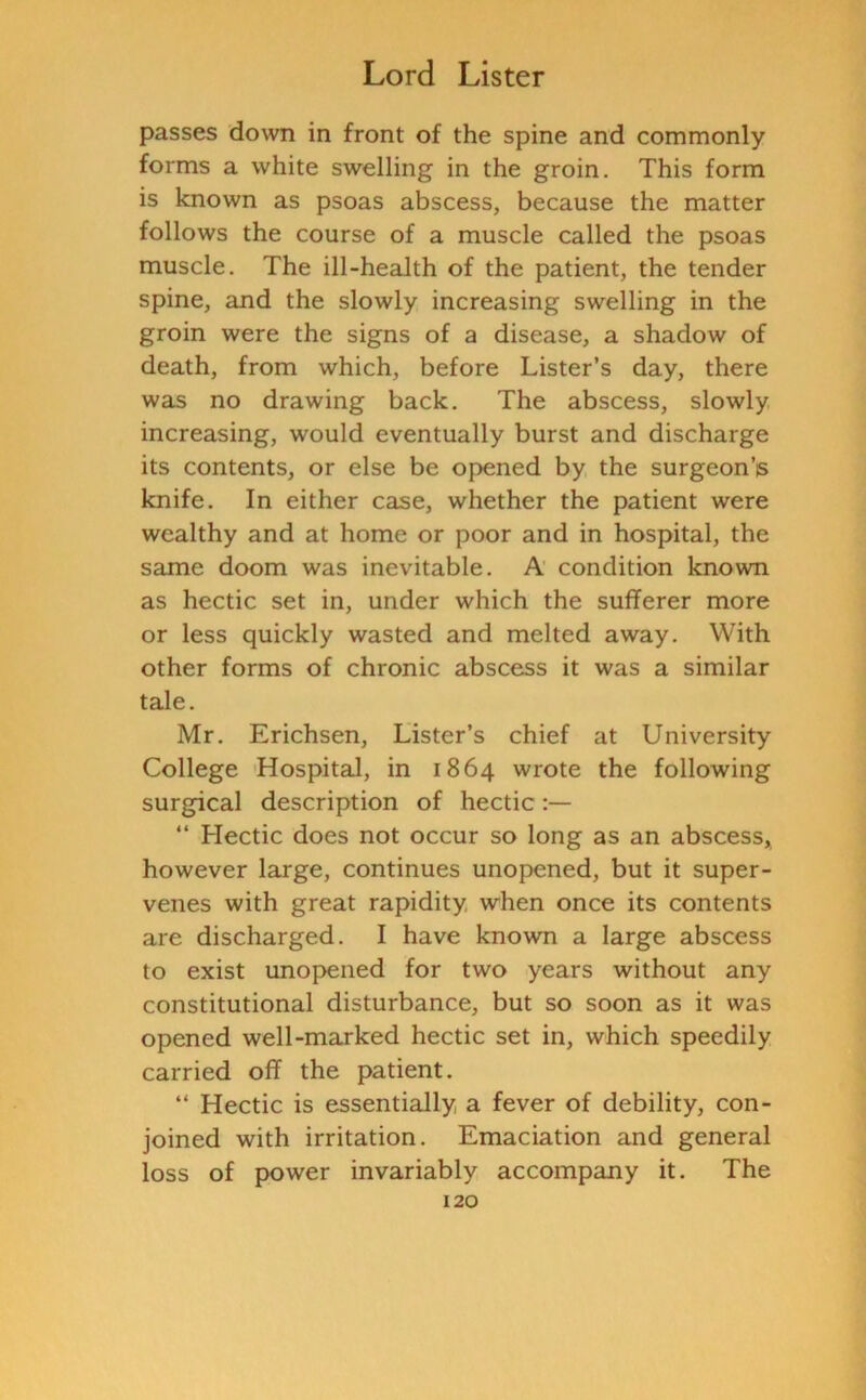 passes down in front of the spine and commonly forms a white swelling in the groin. This form is known as psoas abscess, because the matter follows the course of a muscle called the psoas muscle. The ill-health of the patient, the tender spine, and the slowly increasing swelling in the groin were the signs of a disease, a shadow of death, from which, before Lister’s day, there was no drawing back. The abscess, slowly increasing, would eventually burst and discharge its contents, or else be opened by the surgeon’s knife. In either case, whether the patient were wealthy and at home or poor and in hospital, the same doom was inevitable. A condition known as hectic set in, under which the sufferer more or less quickly wasted and melted away. With other forms of chronic abscess it was a similar tale. Mr. Erichsen, Lister’s chief at University College Hospital, in 1864 wrote the following surgical description of hectic “ Llectic does not occur so long as an abscess, however large, continues unopened, but it super- venes with great rapidity when once its contents are discharged. I have known a large abscess to exist unopened for two years without any constitutional disturbance, but so soon as it was opened well-marked hectic set in, which speedily carried off the patient. “ Hectic is essentially a fever of debility, con- joined with irritation. Emaciation and general loss of power invariably accompany it. The