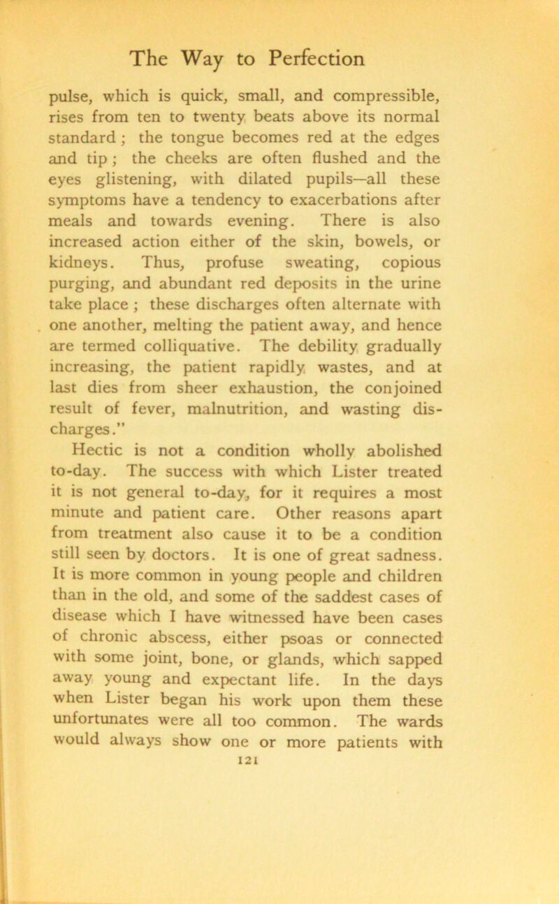 pulse, which is quick, small, and compressible, rises from ten to twenty beats above its normal standard ; the tongue becomes red at the edges and tip ; the cheeks are often flushed and the eyes glistening, with dilated pupils—all these symptoms have a tendency to exacerbations after meals and towards evening. There is also increased action either of the skin, bowels, or kidneys. Thus, profuse sweating, copious purging, and abundant red deposits in the urine take place ; these discharges often alternate with one another, melting the patient away, and hence are termed colliquative. The debility gradually increasing, the patient rapidly wastes, and at last dies from sheer exhaustion, the conjoined result of fever, malnutrition, and wasting dis- charges.” Hectic is not a condition wholly abolished to-day. The success with which Lister treated it is not general to-day, for it requires a most minute and patient care. Other reasons apart from treatment also cause it to be a condition still seen by doctors. It is one of great sadness. It is more common in young people and children than in the old, and some of the saddest cases of disease which I have witnessed have been cases of chronic abscess, either psoas or connected with some joint, bone, or glands, which sapped away young and expectant life. In the days when Lister began his work upon them these unfortunates were all too common. The wards would always show one or more patients with
