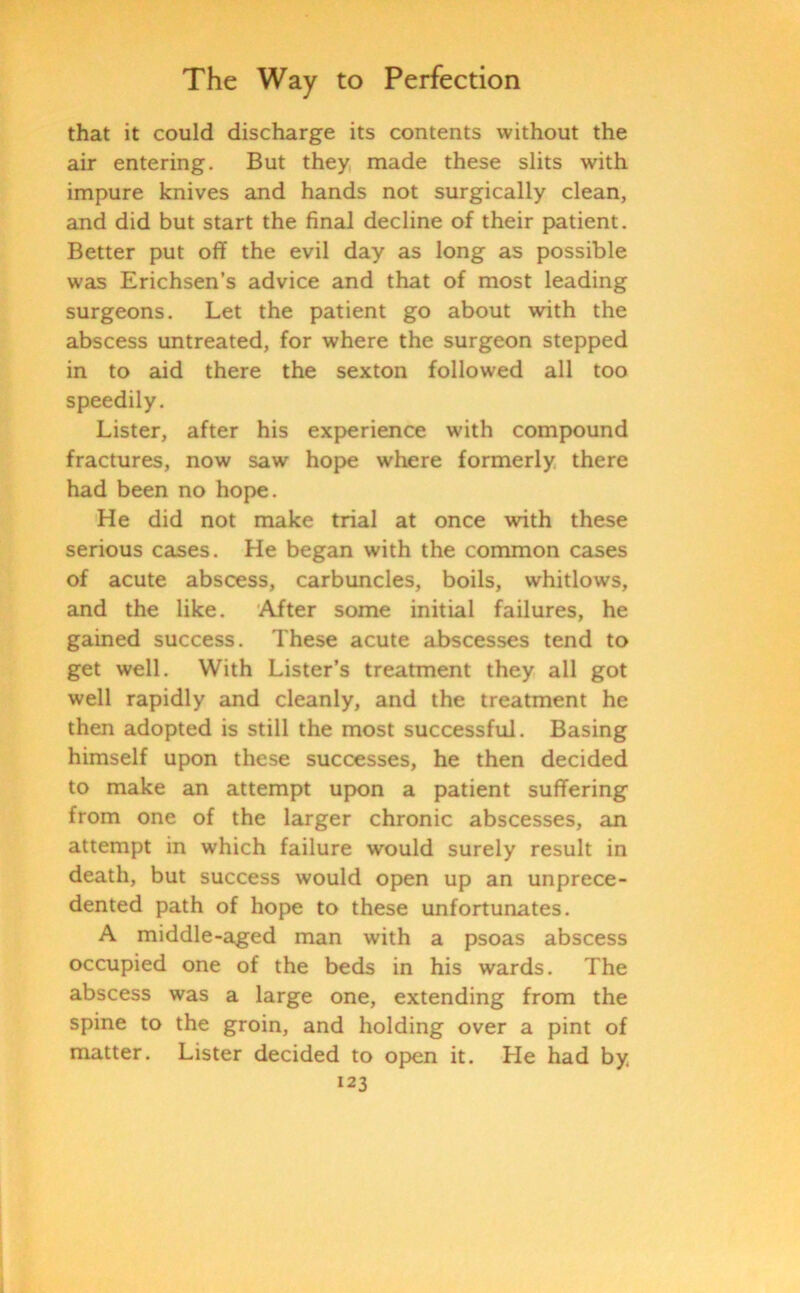 that it could discharge its contents without the air entering. But they made these slits with impure knives and hands not surgically clean, and did but start the final decline of their patient. Better put off the evil day as long as possible was Erichsen’s advice and that of most leading surgeons. Let the patient go about with the abscess untreated, for where the surgeon stepped in to aid there the sexton followed all too speedily. Lister, after his experience with compound fractures, now saw hope where formerly there had been no hope. He did not make trial at once with these serious cases. He began with the common cases of acute abscess, carbuncles, boils, whitlows, and the like. After some initial failures, he gained success. These acute abscesses tend to get well. With Lister’s treatment they all got well rapidly and cleanly, and the treatment he then adopted is still the most successful. Basing himself upon these successes, he then decided to make an attempt upon a patient suffering from one of the larger chronic abscesses, an attempt in which failure would surely result in death, but success would open up an unprece- dented path of hope to these unfortunates. A middle-aged man with a psoas abscess occupied one of the beds in his wards. The abscess was a large one, extending from the spine to the groin, and holding over a pint of matter. Lister decided to open it. He had by