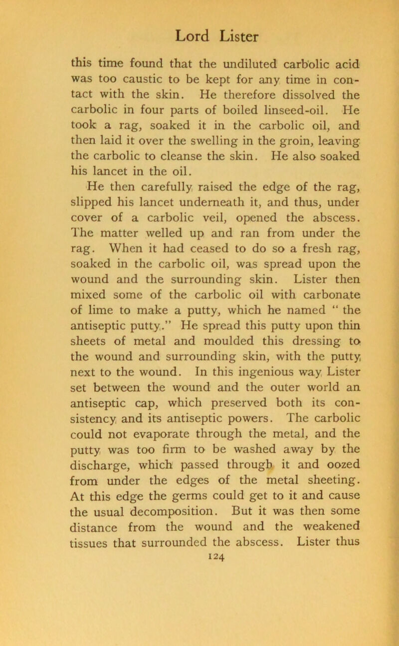 this time found that the undiluted carbolic acid was too caustic to be kept for any time in con- tact with the skin. He therefore dissolved the carbolic in four parts of boiled linseed-oil. He took a rag, soaked it in the carbolic oil, and then laid it over the swelling in the groin, leaving the carbolic to cleanse the skin. He also soaked his lancet in the oil. He then carefully raised the edge of the rag, slipped his lancet underneath it, and thus, under cover of a carbolic veil, opened the abscess. The matter welled up and ran from under the rag. When it had ceased to do so a fresh rag, soaked in the carbolic oil, was spread upon the wound and the surrounding skin. Lister then mixed some of the carbolic oil with carbonate of lime to make a putty, which he named “ the antiseptic putty.” He spread this putty upon thin sheets of metal and moulded this dressing to the wound and surrounding skin, with the putty next to the wound. In this ingenious way Lister set between the wound and the outer world an antiseptic cap, which preserved both its con- sistency and its antiseptic powers. The carbolic could not evaporate through the metal, and the putty was too firm to be washed away by the discharge, which passed through it and oozed from under the edges of the metal sheeting. At this edge the germs could get to it and cause the usual decomposition. But it was then some distance from the wound and the weakened tissues that surrounded the abscess. Lister thus