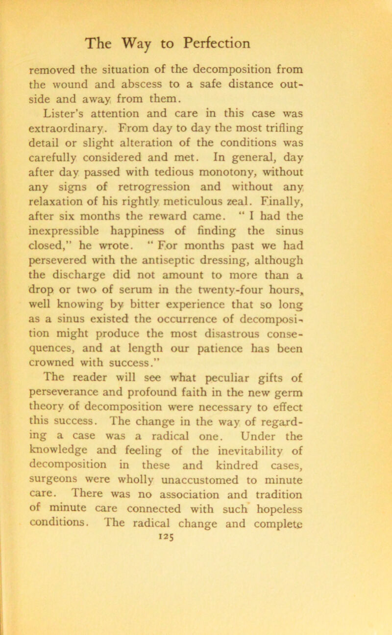 removed the situation of the decomposition from the wound and abscess to a safe distance out- side and away from them. Lister’s attention and care in this case was extraordinary. From day to day the most trifling detail or slight alteration of the conditions was carefully considered and met. In general, day after day passed with tedious monotony, without any signs of retrogression and without any relaxation of his rightly meticulous zeal. Finally, after six months the reward came. “ I had the inexpressible happiness of finding the sinus closed,” he wrote. “ For months past we had persevered with the antiseptic dressing, although the discharge did not amount to more than a drop or two of serum in the twenty-four hours, well knowing by bitter experience that so long as a sinus existed the occurrence of decomposi- tion might produce the most disastrous conse- quences, and at length our patience has been crowned with success.” The reader will see what peculiar gifts of perseverance and profound faith in the new germ theory of decomposition were necessary to effect this success. The change in the way of regard- ing a case was a radical one. Under the knowledge and feeling of the inevitability of decomposition in these and kindred cases, surgeons were wholly unaccustomed to minute care. There was no association and tradition of minute care connected with such hopeless conditions. The radical change and complete