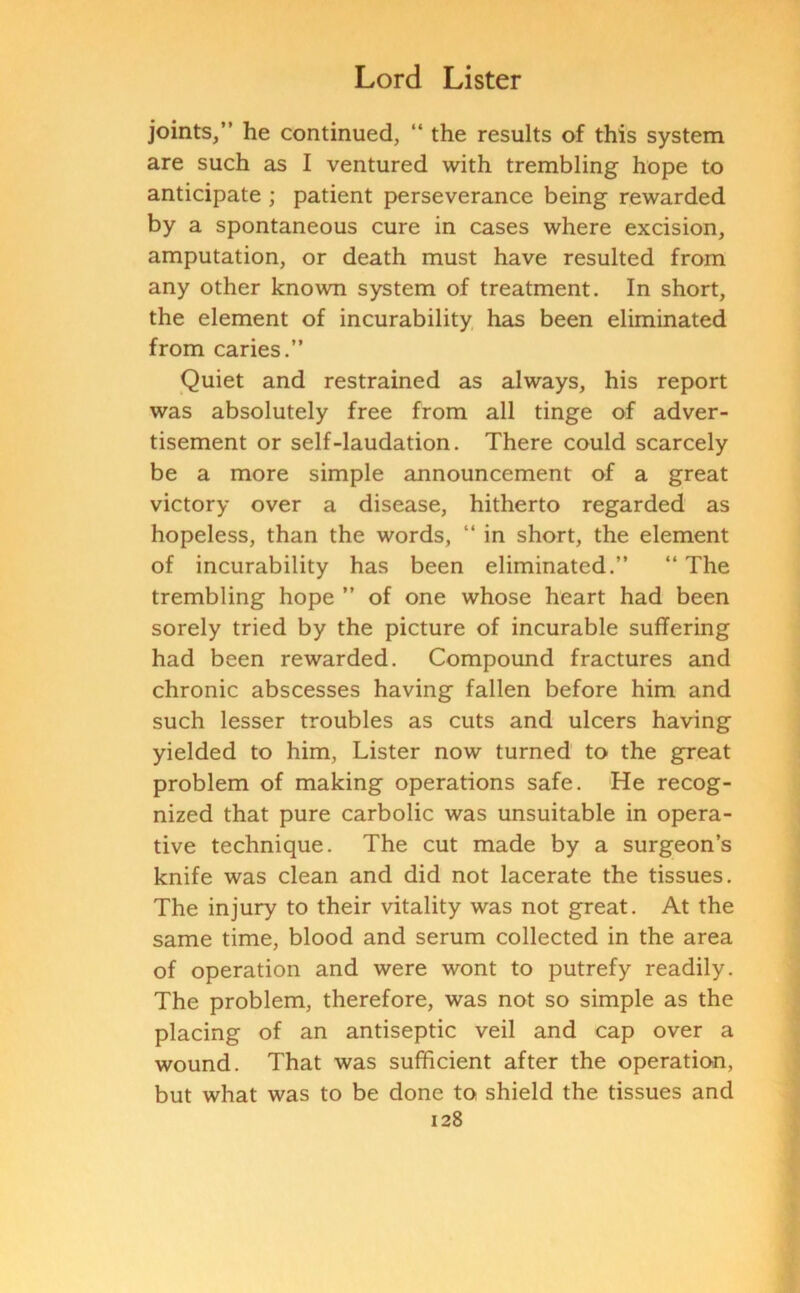 joints,” he continued, “ the results of this system are such as I ventured with trembling hope to anticipate ; patient perseverance being rewarded by a spontaneous cure in cases where excision, amputation, or death must have resulted from any other known system of treatment. In short, the element of incurability has been eliminated from caries.” Quiet and restrained as always, his report was absolutely free from all tinge of adver- tisement or self-laudation. There could scarcely be a more simple announcement of a great victory over a disease, hitherto regarded as hopeless, than the words, “ in short, the element of incurability has been eliminated.” “ The trembling hope ” of one whose heart had been sorely tried by the picture of incurable suffering had been rewarded. Compound fractures and chronic abscesses having fallen before him and such lesser troubles as cuts and ulcers having yielded to him, Lister now turned to the great problem of making operations safe. He recog- nized that pure carbolic was unsuitable in opera- tive technique. The cut made by a surgeon’s knife was clean and did not lacerate the tissues. The injury to their vitality was not great. At the same time, blood and serum collected in the area of operation and were wont to putrefy readily. The problem, therefore, was not so simple as the placing of an antiseptic veil and cap over a wound. That was sufficient after the operation, but what was to be done to shield the tissues and