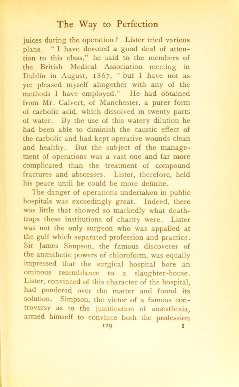 juices during the operation ? Lister tried various plans. “ I have devoted a good deal of atten- tion to this class,” he said to the members of the British Medical Association meeting in Dublin in August, 1867, “but I have not as yet pleased myself altogether with any of the methods I have employed.” He had obtained from Mr. Calvert, of Manchester, a purer form of carbolic acid, which dissolved in twenty parts of water. By the use of this watery dilution he had been able to diminish the caustic effect of the carbolic and had kept operative wounds clean and healthy. But the subject of the manage- ment of operations was a vast one and far more complicated than the treatment of compound fractures and abscesses. Lister, therefore, held his peace until he could be more definite. The danger of operations undertaken in public hospitals was exceedingly great. Indeed, there was little that showed so markedly what death- traps these institutions of charity were. Lister was not the only surgeon who was appalled at the gulf which separated profession and practice. Sir James Simpson, the famous discoverer of the anaesthetic powers of chloroform, was equally impressed that the surgical hospital bore an ominous resemblance to a slaughter-house. Lister, convinced of this character of the hospital, had pondered over the matter and found its solution. Simpson, the victor of a famous con- troversy as to the justification of anaesthesia, armed himself to convince both the profession