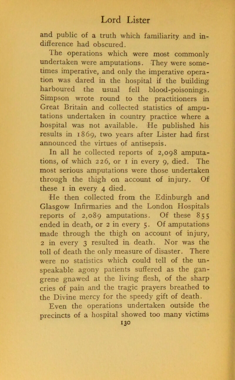 and public of a truth which familiarity and in- difference had obscured. I he operations which were most commonly undertaken were amputations. They were some- times imperative, and only the imperative opera- tion was dared in the hospital if the building harboured the usual fell blood-poisonings. Simpson wrote round to the practitioners in Great Britain and collected statistics of ampu- tations undertaken in country practice where a hospital was not available. He published his results in 1869, two years after Lister had first announced the virtues of antisepsis. In all he collected reports of 2,098 amputa- tions, of which 226, or 1 in every 9, died. The most serious amputations were those undertaken through the thigh on account of injury. Of these 1 in every 4 died. He then collected from the Edinburgh and Glasgow Infirmaries and the London Hospitals reports of 2,089 amputations. Of these 855 ended in death, or 2 in every 5. Of amputations made through the thigh on account of injury, 2 in every 3 resulted in death. Nor was the toll of death the only measure of disaster. There were no statistics which could tell of the un- speakable agony patients suffered as the gan- grene gnawed at the living flesh, of the sharp cries of pain and the tragic prayers breathed to the Divine mercy for the speedy gift of death. Even the operations undertaken outside the precincts of a hospital showed too many victims