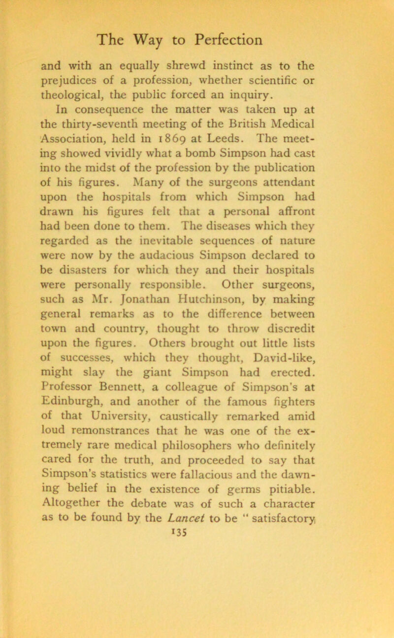 and with an equally shrewd instinct as to the prejudices of a profession, whether scientific or theological, the public forced an inquiry. In consequence the matter was taken up at the thirty-seventh meeting of the British Medical Association, held in 1869 at Leeds. The meet- ing showed vividly what a bomb Simpson had cast into the midst of the profession by the publication of his figures. Many of the surgeons attendant upon the hospitals from which Simpson had drawn his figures felt that a personal affront had been done to them. The diseases which they regarded as the inevitable sequences of nature were now by the audacious Simpson declared to be disasters for which they and their hospitals were personally responsible. Other surgeons, such as Mr. Jonathan Hutchinson, by making general remarks as to the difference between town and country, thought to throw discredit upon the figures. Others brought out little lists of successes, which they thought, David-like, might slay the giant Simpson had erected. Professor Bennett, a colleague of Simpson’s at Edinburgh, and another of the famous fighters of that University, caustically remarked amid loud remonstrances that he was one of the ex- tremely rare medical philosophers who definitely cared for the truth, and proceeded to say that Simpson’s statistics were fallacious and the dawn- ing belief in the existence of germs pitiable. Altogether the debate was of such a character as to be found by the Lancet to be “ satisfactory